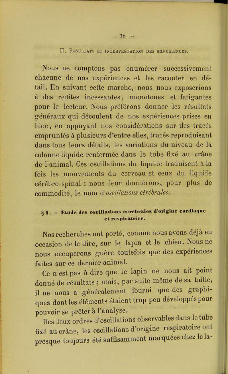 II. Résultats et interprétation des expériences. Nous ne comptons pas énumérer successivement chacune de nos expériences et les raconter en dé- tail. En suivant cette marche, nous nous exposerions à des redites incessantes, monotones et fatig'antes pour le lecteur. Nous préférons donner les résultats g-énéraux qui découlent de nos expériences prises en bloc, en appuyant nos considérations sur des tracés empruntés à plusieurs d'entre elles, tracés reproduisant dans fous leurs détails^ les variations du niveau de la colonne liquide renfermée dans le tube fixé au crâne de l'animal. Ces oscillations du liquide traduisent à la fois les mouvements du cerveau et ceux du liquide cérébro-spinal : nous leur donnerons, pour plus de commodité, le nom d'oscillations cérébrales. g 1. - Etude des oscillations cérébrales d'origine cardiaque et respiratoire. Nos recherches ont porté, comme nous avons déjà eu occasion de le dire, sur le lapin et le chien. Nous ne nous occuperons g-uère toutefois que des expériences faites sur ce dernier animal. Ce n'est pas à dire que le lapin ne nous ait point donné de résultats ; mais, par suite même de sa taille, il ne nous a g-énéralement fourni que des g-raphi- ques dont les éléments étaient trop peu développés pour pouvoir se prêter à l'analyse. Des deux ordres d'oscillations observables dans le tube fixé au crâne, les oscillations d'origine respiratoire ont presque toujours été suffisamment marquées chez le la-