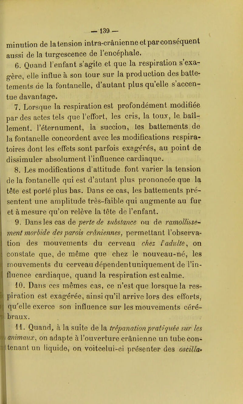 minution de la tension intra-crânienne et par conséquent aussi de la turgescence de l'encéphale. 6. Quand Tenfant s'ag-ite et que la respiration s'exa- gère, elle influe à son tour sur la production des batte- tements de la fontanelle, d'autant plus qu'elle s'accen- tue davantage. 7. Lorsque la respiration est profondément modifiée par des actes tels que l'effort, les cris, la toux, le bâil- lement, l'éternument, la succion, les battements de la fontanelle concordent avec les modifications respira- toires dont les effets sont parfois exagérés, au point de dissimuler absolument l'influence cardiaque. 8. Les modifications d'attitude font varier la tension de la fontanelle qui est d'autant plus prononcée que la tête est porté plus bas. Dans ce cas, les battements pré- sentent une amplitude très-faible qui augmente au fur et à mesure qu'on relève la tête de l'enfant. 9. Dans les cas àe perte de substance ou de ramollisse^ ment morbide des parois crâniennes, permettant l'observa- tion des mouvements du cerveau chez l'adidtè^ on constate que, de même que chez le nouveau-né, les mouvements du cerveau dépendent uniquement de l'in- fluence cardiaque, quand la respiration est calme. 10. Dans ces mêmes cas, ce n'est que lorsque la res- piration est exagérée, ainsi qu'il arrive lors des efforts, qu'elle exerce son influence sur les mouvements céré- 1 braux. 11. Quand, à la suite de la trépanation pratiquée sur les lanimaiix, on adapte à l'ouverture crânienne un tube con- tenant un liquide, on voitcelui-ci présenter des oscilla*