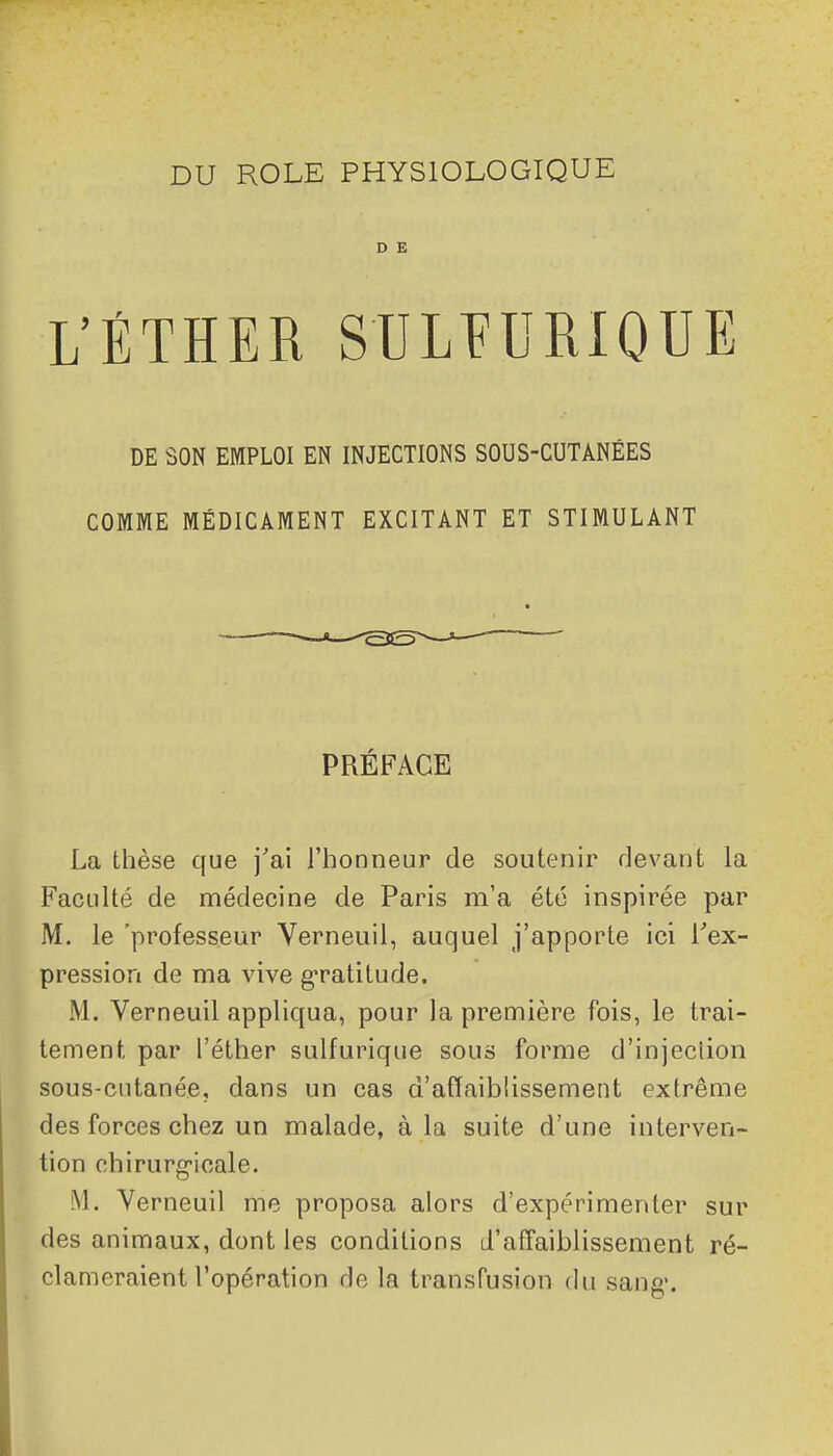 D E L'ÉTHER SULÏURIOUE DE SON EMPLOI EN INJECTIONS SOUS-CUTANÉES COMME MÉDICAMENT EXCITANT ET STIMULANT PRÉFACE La thèse que j'ai l'honneur de soutenir devant la Faculté de médecine de Paris m'a été inspirée par M. le 'professeur Verneuil, auquel j'apporte ici Tex- pressioa de ma vive g-ratitude. M. Verneuil appliqua, pour la première fois, le trai- tement par l'éther sulfurique sous forme d'injection sous-cutanée, dans un cas d'affaiblissement extrême des forces chez un malade, à la suite d'une interven- tion chirurg-icale. M. Verneuil me proposa alors d'expérimenter sur des animaux, dont les conditions d'affaiblissement ré- clameraient l'opération de la transfusion du sang.