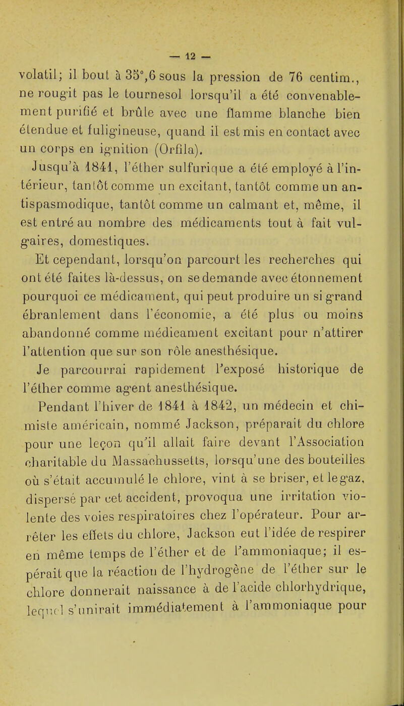volatil; il bout àSS^ôsoas la pression de 76 centira., ne rougit pas le tournesol lorsqu'il a été convenable- ment purifié et brûle avec une flamme blanche bien étendue et fulig-ineuse, quand il est mis en contact avec un corps en i^^nilion (Orfîla). Jusqu'à 1841, l'éther sulfurique a été employé à l'in- térieur, tantôt comme un excitant, tantôt comme un an- tispasmodique, tantôt comme un calmant et, même, il est entré au nombre des médicaments tout à fait vul- g-aires, domestiques. Et cependant, lorsqu'on parcourt les recherches qui ont été faites là-dessus, on se demande avec étonnement pourquoi ce médicament, qui peut produire un si g-rand ébranlement dans l'économie, a été plus ou moins abandonné comme médicament excitant pour n'attirer l'attention que sur son rôle anesthésique. Je parcourrai rapidement l'exposé historique de l'éther comme ag-ent anesthésique. Pendant l'hiver de 1841 à 1842, un médecin et chi- miste américain, nommé Jackson, préparait du chlore pour une leçon qu'il allait faire devant l'Association charitable du Massachussetts, lorsqu'une des bouteilles où s'était accumulé le chlore, vint à se briser, et leg-az. dispersé par cet accident, provoqua une irritation vio- lente des voies respiratoires chez l'opérateur. Pour ar- rêter les effets du chlore, Jackson eut l'idée de respirer en même temps de l'élher et de l'ammoniaque; il es- pérait que la réaction de l'hydrog-ène de l'étber sur le chlore donnerait naissance à de l'acide chlorhydrique, leqiul s'unirait immédiatement à l'ammoniaque pour