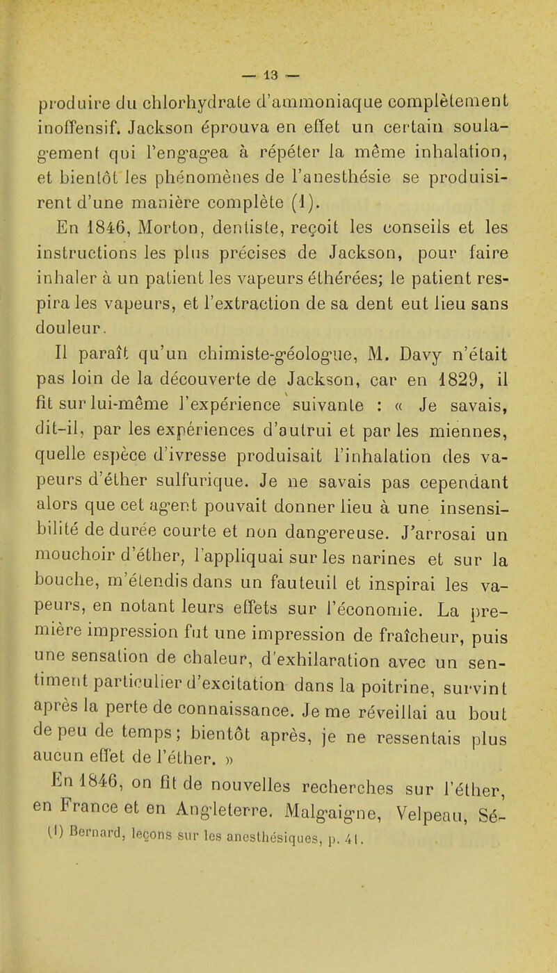 produire du chlorhydrate d'ammoniaque complètement inoffensif. Jackson éprouva en effet un certain soula- g-ement qui Teng-ag-ea à répéter la même inhalation, et bientôt les phénomènes de l'anesthésie se produisi- rent d'une manière complète (1). En 1846, Morton, dentiste, reçoit les conseils et les instructions les pins précises de Jackson, pour faire inhaler à un patient les vapeurs éthérées; le patient res- pira les vapeurs, et l'extraction de sa dent eut lieu sans douleur. Il paraît qu'un chimiste-g-éologiie, M. Davy n'était pas loin de la découverte de Jackson, car en 1829, il fît sur lui-même l'expérience suivante : a Je savais, dit-il, par les expériences d'autrui et parles miennes, quelle espèce d'ivresse produisait l'inhalation des va- peurs d'éther sulfurique. Je ne savais pas cependant alors que cet ag-ent pouvait donner lieu à une insensi- bilité de durée courte et non dang-ereuse. J'arrosai un mouchoir d'éther, l'appliquai sur les narines et sur la bouche, m'étendis dans un fauteuil et inspirai les va- peurs, en notant leurs effets sur l'économie. La pre- mière impression fut une impression de fraîcheur, puis une sensation de chaleur, d'exhilaration avec un sen- timent particulier d'excitation dans la poitrine, survint après la perte de connaissance. Je me réveillai au bout de peu de temps; bientôt après, je ne ressentais plus aucun effet de l'éther. « En 1846, on fît de nouvelles recherches sur l'éther, en France et en Ang-leterre. Malg-aig-ne, Velpeau, Sé- U) Bernard, leçons sur les anesthésiques, p. 41.