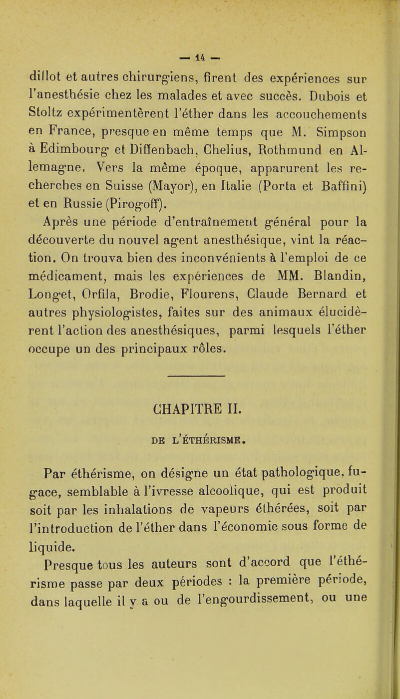 dillot et autres chirurg'iens, firent des expériences sur l'anesthésie chez les malades et avec succès. Dubois et Stoltz expérimentèrent l'éther dans les accouchements en France, presque en même temps que M. Simpson à Edimbourg- et Diffenbach, Chelius, Rothmund en Al- lemag-ne. Vers la même époque, apparurent les re- cherches en Suisse (Mayor), en Italie (Porta et Baffîni) et en Russie (Pirog-off). Après une période d'entraînement g-énéral pour la découverte du nouvel ag-ent anesthésique, vint la réac- tion. On trouva bien des inconvénients à l'emploi de ce médicament, mais les expériences de MM. Blandin, Long-et, Orfila, Brodie, Flourens, Claude Bernard et autres physiolog-istes, faites sur des animaux élucidè- rent l'action des anesthésiques, parmi lesquels l'éther occupe un des principaux rôles. CHAPITRE II. DB l'ÉTHÉRISMB. Par éthérisme, on désig-ne un état patholog-ique, fu- g-ace, semblable à l'ivresse alcoolique, qui est produit soit par les inhalations de vapeurs éthérées, soit par l'introduction de l'éther dans l'économie sous forme de liquide. Presque tous les auteurs sont d'accord que l'éthé- risroe passe par deux périodes : la première période, dans laquelle il y a ou de l'eng-ourdissement, ou une