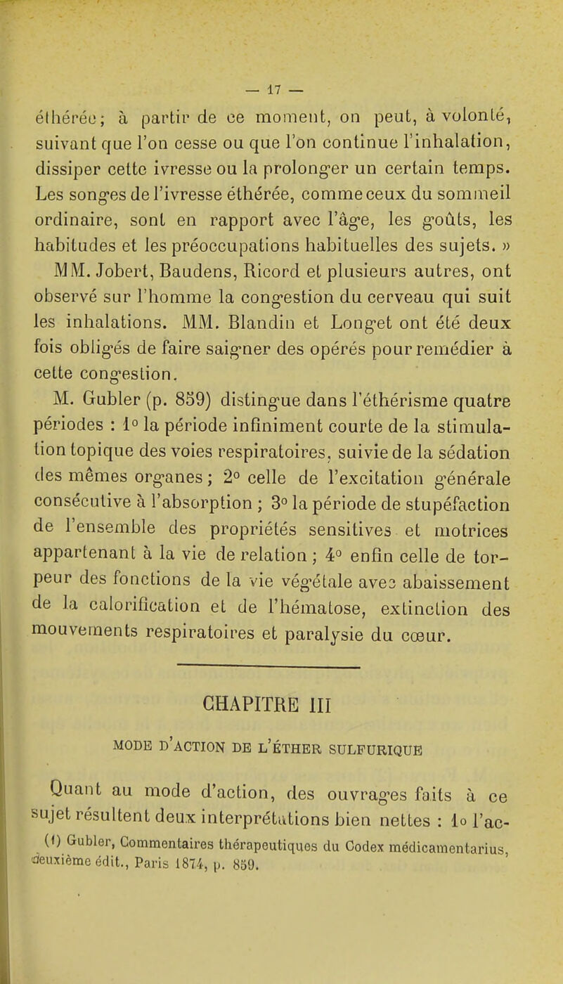 élhéréo; à pa.vliv de ce moment, on peut, à volonté, suivant cjue l'on cesse ou que l'on continue l'inhalation, dissiper cette ivresse ou la prolong-er un certain temps. Les song-es de l'ivresse éthérée, comme ceux du sommeil ordinaire, sont en rapport avec l'âgée, les g-oûts, les habitudes et les préoccupations habituelles des sujets. » MM. Jobert, Baudens, Ricord et plusieurs autres, ont observé sur l'homme la cong-estion du cerveau qui suit les inhalations. MM. Blandin et Long-et ont été deux fois obiigés de faire saig-ner des opérés pour remédier à cette cong-estion. M. Gubler (p. 859) disting-ue dans l'éthérisme quatre périodes : 1° la période infiniment courte de la stimula- tion topique des voies respiratoires, suivie de la sédation des mêmes org-anes ; 2° celle de l'excitation g-énérale consécutive à l'absorption ; 3° la période de stupéfaction de l'ensemble des propriétés sensitives et motrices appartenant à la vie de relation ; 4° enfin celle de tor- peur des fonctions de la vie végétale aves abaissement de la caloriflcation et de l'hématose, extinction des mouvements respiratoires et paralysie du cœur. CHAPITRE III MODE d'action de l'éther sulfurique Quant au mode d'action, des ouvrag-es faits à ce sujet résultent deux interprétations bien nettes: lo j'ac- (0 Gubler, Commentaires thérapeutiques du Codex médicamentarius deuxième édit., Paris 1874, p. 830.