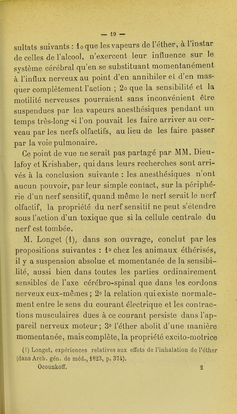 sultats suivants : loque les vapeurs de l'éther, à l'instar de celles de l'alcool, n'exercent leur influence sur le système cérébral qu'en se substituant momentanément à l'influx nerveux au point d'en annihiler et d'en mas- qiier complètement l'action ; 2o que la sensibilité et la motilité nerveuses pourraient sans inconvénient être suspendues par les vapeurs anesthésiques pendant un temps très-long- «^i l'on pouvait les faire arriver au cer- veau par les nerfs olfactifs, au lieu de les faire passer par la voie pulmonaire. Ce point de vue ne serait pas partag-é par MM. Dieu- lafoy et Krishaber, qui dans leurs recherches sont arri- vés à la conclusion suivante : les anesthésiques n'ont aucun pouvoir, par leur simple coniact, sur la périphé- rie d'un nerf sensitif, quand même le nerf serait le nerf olfactif, la propriété du nerf sensitif ne peut s'élendre sous l'action d'un toxique que si la cellule centrale du nerf est tombée. M. Long-et (1), dans son ouvrag-e, conclut par les propositions suivantes : 1° chez les animaux éthérisés, il y a suspension absolue et momentanée de la sensibi- lité, aussi bien dans toutes les parties ordinairement sensibles de l'axe cérébro-spinal que dans les cordons nerveux eux-mêmes ; 2 la relation qui existe normale- ment entre le sens du courant électrique et les contrac- tions musculaires dues à ce courant persiste dans l'ap- pareil nerveux moteur; S» l'éther abolit d'une manière momentanée, mais complète, la propriété excito-motrice (l) Longet, expériences relatives aux effets de rinhalation de l'éther (dans Arcb. gén. de méd., 1823, p. 374). Ocounkoff. 2