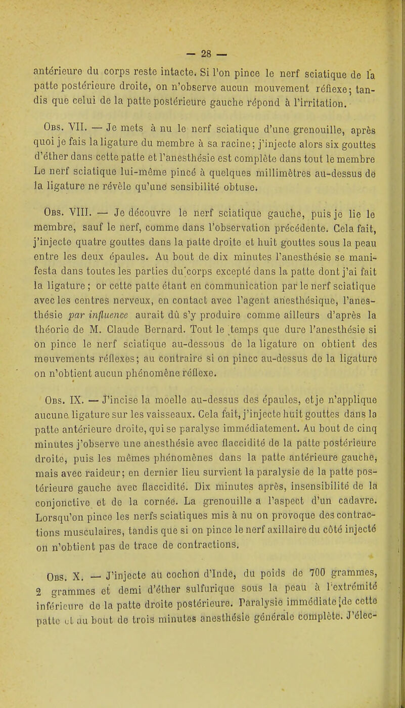 antérieure du corps reste intacte. Si l'on pince le nerf sciatique de l'a patte postérieure droite, on n'observe aucun mouvement réfiexe; tan- dis que celui de la patte postérieure gauche répond à l'irritation. Obs. vil — Je mets à nu le nerf sciatique d'une grenouille, après quoi je fais la ligature du membre à sa racine; j'injecte alors six gouttes d'éther dans cette patte et l'anesthésie est complète dans tout le membre Le nerf sciatique lui-même pincé à quelques millimètres au-dessus de la ligature ne révèle qu'une sensibilité obtuse. Obs. VIIL — Je découvre le nerf sciatique gauche, puis je lie le membre, sauf le nerf, comme dans l'observation précédente. Cela fait, j'injecte quatre gouttes dans la patte droite et huit gouttes sous la peau entre les deux épaules. Au bout de dix minutes l'anesthésie se mani- festa dans toutes les parties du'corps excepté dans la patte dont j'ai fait la ligature ; or cette patte étant en communication parle nerf sciatique avec les centres nerveux, en contact avec l'agent ariesthésique, l'anes- thésie par influence aurait dù s'y produire comme ailleurs d'après la théorie de M. Claude Bernard. Tout le ^temps que dure l'anesthésie si on pince le nerf sciatique au-dessous de la ligature on obtient des mouvements réflexes; au contraire si on pince au-dessus de la ligature on n'obtient aucun phénomène réflexe. Obs. IX. — J'incise la moelle au-dessus des épaules, etje n'applique aucune, ligature sur les vaisseaux. Cela fait, j'injecte huit gouttes dans la patte antérieure droite, qui se paralyse immédiatement. Au bout de cinq minutes j'observe une anesthésie avec flaccidité de la patte postérieure droite, puis les mêmes phénomènes dans la patte antérieure gauche, mais avec raideur; en dernier lieu survient la paralysie de la patte pos- térieure gauche avec flaccidité. Dix minutes après, insensibilité de la conjonctive et de la cornée. La grenouille a l'aspect d'un cadavre. Lorsqu'on pince les nerfs sciatiques mis à nu on provoque des contrac- tions musculaires, tandis que si on pince lenerf axillairedu côté injecté on n'obtient pas de trace de contractions. Obs. X. — J'injecte au cochon d'Inde, du poids de 700 grammes, 2 grammes ci demi d'éther sulfurique sous la peau à l'extrémité inférieure de la patte droite postérieure. Paralysie immédiate [de cette patte cl au bout do trois minutes anesthésie générale complète. J'élec-