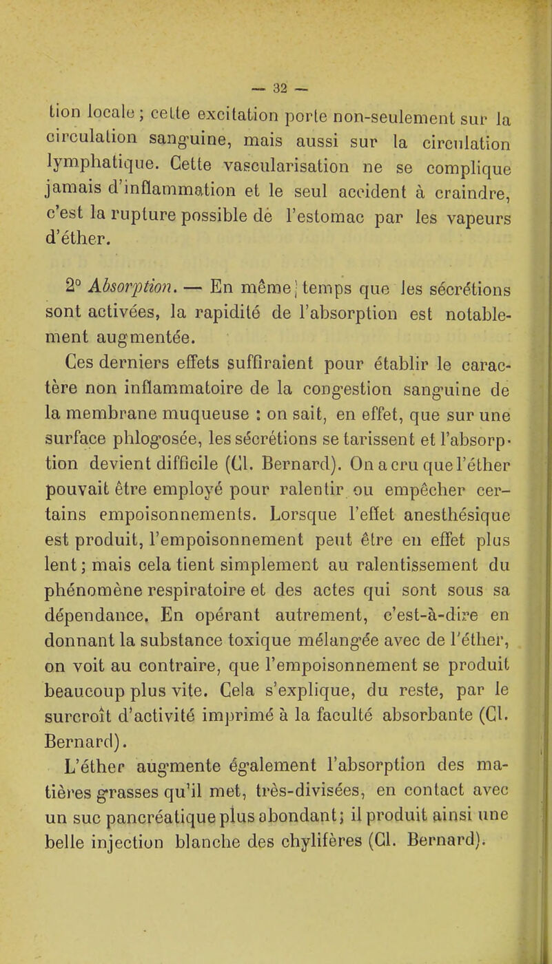 lion locale; celte excitation porte non-seulement sur la circulation sang-uine, mais aussi sur la circulation lymphatique. Cette vasciilarisation ne se complique jamais d'inflammation et le seul accident à craindre, c'est la rupture possible dè l'estomac par les vapeurs d'éther. 2° Absor^nion. — En même-temps que les sécre'tions sont activées, la rapidité de l'absorption est notable- ment augmentée. Ces derniers effets suffiraient pour établir le carac- tère non inflammatoire de la cong-estion sang'uine de la membrane muqueuse : on sait, en effet, que sur une surface phlog-osée, les sécrétions se tarissent et l'absorp- tion devient difficile (Cl. Bernard). On acru quel'éther pouvait être employé pour ralentir ou empêcher cer- tains empoisonnements. Lorsque l'effet anesthésique est produit, l'empoisonnement peut être en effet plus lent ; mais cela tient simplement au ralentissement du phénomène respiratoire et des actes qui sont sous sa dépendance. En opérant autrement, c'est-à-dire en donnant la substance toxique mélang^ée avec de l'éther, on voit au contraire, que l'empoisonnement se produit beaucoup plus vite. Cela s'explique, du reste, par le surcroît d'activité imprimé à la faculté absorbante (Cl. Bernard). L'éther aug^mente ég-alement l'absorption des ma- tières grasses qu'il met, très-divisées, en contact avec un suc pancréatique plus abondant; il produit ainsi une belle injection blanche des chylifères (Cl. Bernard).