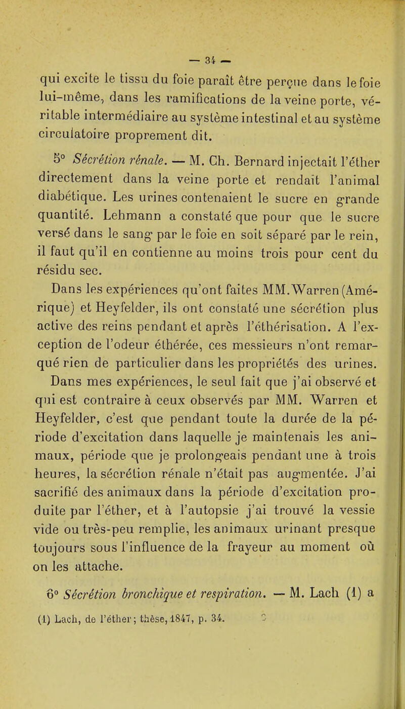 qui excite le tissu du foie paraît être perçue dans le foie lui-même, dans les ramifications de la veine porte, vé- ritable intermédiaire au système intestinal et au système circulatoire proprement dit. 5° Sécrétion rénale. — M. Ch. Bernard injectait l'éther directement dans la veine porte et rendait l'animal diabétique. Les urines contenaient le sucre en grande quantité. Lehraann a constaté que pour que le sucre versé dans le sang- par le foie en soit séparé par le rein, il faut qu'il en contienne au moins trois pour cent du résidu sec. Dans les expériences qu'ont faites M M. Warren (Amé- rique) et Heyfelder, ils ont constaté une sécrétion plus active des reins pendant et après l'éthérisation. A l'ex- ception de l'odeur éthérée, ces messieurs n'ont remar- qué rien de particulier dans les propriétés des urines. Dans mes expériences, le seul fait que j'ai observé et qui est contraire à ceux observés par MM. Warren et Heyfelder, c'est que pendant toute la durée de la pé- riode d'excitation dans laquelle je maintenais les ani- maux, période que je prolong-eais pendant une à trois heures, la sécrétion rénale n'était pas aug'mentée. J'ai sacrifié des animaux dans la période d'excitation pro- duite par l'éther, et à l'autopsie j'ai trouvé la vessie vide ou très-peu remplie, les animaux urinant presque toujours sous l'influence de la frayeur au moment où on les attache. 6° Sécrétion bronchique et respiration. — M. Lacli (1) a (1) Lach, de l'éther; thèse, 1847, p. 34. ^