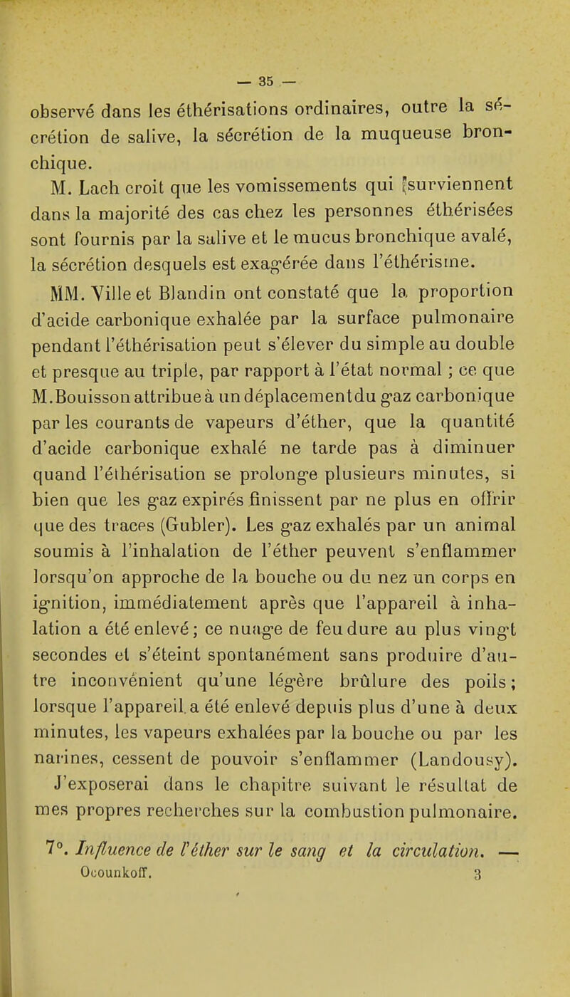 observé dans les éthérisations ordinaires, outre la sé- crétion de salive, la sécrétion de la muqueuse bron- chique. M. Lach croit que les vomissements qui surviennent dans la majorité des cas chez les personnes éthérisées sont fournis par la salive et le mucus bronchique avalé, la sécrétion desquels est exag-érée dans l'éthérisme. MM. Yilleet Blandin ont constaté que la proportion d'acide carbonique exhalée par la surface pulmonaire pendant i'éthérisation peut s'élever du simple au double et presque au triple, par rapport à l'état normal ; ce que M.Bouisson attribue à undéplacementdu g-az carbonique par les courants de vapeurs d'éther, que la quantité d'acide carbonique exhalé ne tarde pas à diminuer quand I'éthérisation se prolongée plusieurs minutes, si bien que les g'az expirés finissent par ne plus en offrir que des traces (Gubler). Les g-az exhalés par un animal soumis à l'inhalation de l'éther peuvent s'enflammer lorsqu'on approche de la bouche ou du nez un corps en ig'nition, immédiatement après que l'appareil à inha- lation a été enlevé; ce nuag-e de feu dure au plus ving't secondes et s'éteint spontanément sans produire d'au- tre inconvénient qu'une lég-ère brûlure des poils; lorsque l'appareil,a été enlevé depuis plus d'une à deux minutes, les vapeurs exhalées par la bouche ou par les narines, cessent de pouvoir s'enflammer (Landousy). J'exposerai dans le chapitre suivant le résultat de mes propres recherches sur la combustion pulmonaire. 1°. Influence de l'éther sur le sang et la circulation. — Ocounkoir. 3