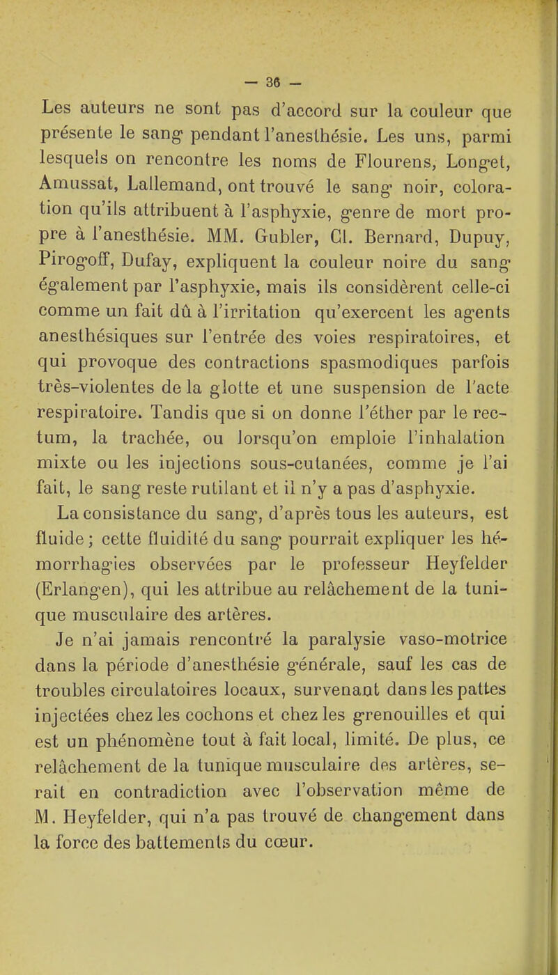 - 38 - Les auteurs ne sont pas d'accord sur la couleur que présente le sang' pendant l'aneslhésie. Les uns, parmi lesquels on rencontre les noms de Flourens, Long-et, Amussat, Lallemand, ont trouvé le sang* noir, colora- tion qu'ils attribuent à l'asphyxie, g-enre de mort pro- pre à l'anesthésie. MM. Gubler, Cl. Bernard, Dupuy, Pirog-off, Dufay, expliquent la couleur noire du sang- ég-alement par l'asphyxie, mais ils considèrent celle-ci comme un fait dû à l'irritation qu'exercent les agents anesthésiques sur l'entrée des voies respiratoires, et qui provoque des contractions spasmodiques parfois très-violentes de la glotte et une suspension de l'acte respiratoire. Tandis que si on donne l'éther par le rec- tum, la trachée, ou lorsqu'on emploie l'inhalation mixte ou les injections sous-cutanées, comme je l'ai fait, le sang reste rutilant et il n'y a pas d'asphyxie. La consistance du sang*, d'après tous les auteurs, est fluide; cette fluidité du sang* pourrait expliquer les hé- morrhag-ies observées par le professeur Heyfelder (Erlang-en), qui les attribue au relâchement de la tuni- que musculaire des artères. Je n'ai jamais rencontré la paralysie vaso-motrice dans la période d'anesthésie g-énérale, sauf les cas de troubles circulatoires locaux, survenant dans les pattes injectées chez les cochons et chez les g-renouilles et qui est un phénomène tout à fait local, limité. De plus, ce relâchement de la tunique musculaire des artères, se- rait en contradiction avec l'observation même de M. Heyfelder, qui n'a pas trouvé de chang-ement dans la force des battements du cœur.