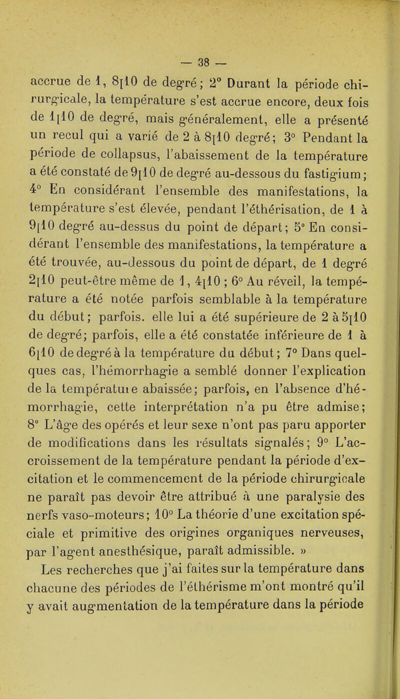 accrue de 1, 8|10 de degré; 2° Durant la période chi- rurg-icale, la température s'est accrue encore, deux fois de lilO de deg-ré, mais g-énéralement, elle a présenté un recul qui a varié de 2 à 8^10 deg-ré; 3° Pendant la période de collapsus, l'abaissement de la température a été constaté de9[10 de deg-ré au-dessous du fastig'ium; 4° En considérant l'ensemble des manifestations, la température s'est élevée, pendant l'éthérisation, de 1 à 9[10 deg-ré au-dessus du point de départ; 5° En consi- dérant l'ensemble des manifestations, la température a été trouvée, au-dessous du point de départ, de 1 deg-ré 2il0 peut-être même de 1, 4|10 ; 6° Au réveil, la tempé- rature a été notée parfois semblable à la température du début; parfois, elle lui a été supérieure de 2 à5{10 de deg-ré; parfois, elle a été constatée inférieure de 1 à 6[10 dedeg*réà la température du début; 7° Dans quel- ques cas, l'hémorrhag-ie a semblé donner l'explication delà températuie abaissée; parfois, en l'absence d'hé- morrhagie, cette interprétation n'a pu être admise; 8° L'âge des opérés et leur sexe n'ont pas paru apporter de modifications dans les résultats signalés ; 9° L'ac- croissement de la température pendant la période d'ex- citation et le commencement de la période chirurgicale ne paraît pas devoir être attribué ii une paralysie des nerfs vaso-moteurs; 10° La théorie d'une excitation spé- ciale et primitive des origines organiques nerveuses, par l'agent anesthésique, paraît admissible. » Les recherches que j'ai faites sur la température dans chacune des périodes de l'éthérisme m'ont montré qu'il y avait augmentation de la température dans la période