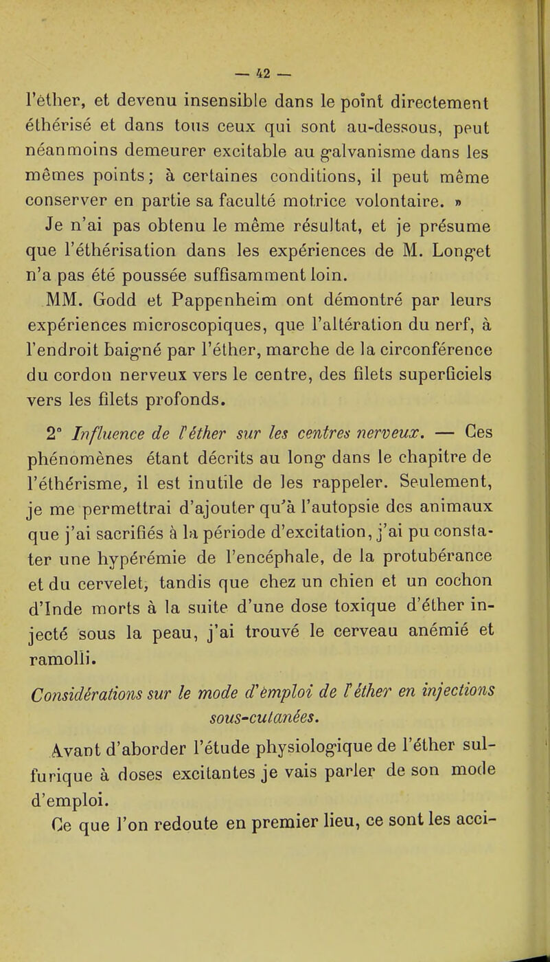 l'êther, et devenu insensible dans le point directement éthérisé et dans tous ceux qui sont au-dessous, peut néanmoins demeurer excitable au g-alvanisme dans les mêmes points; à certaines conditions, il peut même conserver en partie sa faculté motrice volontaire. » Je n'ai pas obtenu le même résultat, et je présume que l'éthérisation dans les expériences de M. Long'ct n'a pas été poussée suffisamment loin. MM. Godd et Pappenheim ont démontré par leurs expériences microscopiques, que l'altération du nerf, à l'endroit baig-né par l'éther, marche de la circonférence du cordon nerveux vers le centre, des filets superficiels vers les filets profonds. 2 Influence de l'éther sur les centres nerveux. — Ces phénomènes étant décrits au long* dans le chapitre de l'éthérisme, il est inutile de les rappeler. Seulement, je me permettrai d'ajouter qu'à l'autopsie des animaux que j'ai sacrifiés à la période d'excitation, j'ai pu consta- ter une hypérémie de l'encéphale, de la protubérance et du cervelet, tandis que chez un chien et un cochon d'Inde morts à la suite d'une dose toxique d'éther in- jecté sous la peau, j'ai trouvé le cerveau anémié et ramolli. Considérations sur le mode d'èmploi de téther en injections souS'Cutanées. Avant d'aborder l'étude physiolog-ique de l'éther sul- furique à doses excitantes je vais parler de son mode d'emploi. Ce que l'on redoute en premier lieu, ce sont les acci-