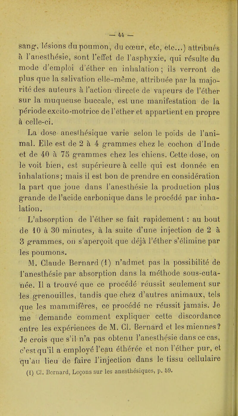 sang, lésions du poumon, du cœur, etc, etc..) attribués à l'aneslhésie, sont l'effet de l'asphyxie, qui résulte du modo d'emploi d'éther en inhalation ; ils verront de plus que la salivation elle-même, attribuée par la majo- rité des auteurs à l'action direcle de vapeurs de l'éther sur la muqueuse buccale, est une manifestation de la période excito-motrice de l'éther et appartient en propre à celle-ci. La dose anesUiésique varie selon le poids de l'ani- mal. Elle est de 2 à 4 g-rammes chez le cochon d'Inde et de 40 à 75 g'rammes chez les chiens. Cette dose, on le voit bien, est supérieure à celle qui est donnée en inhalalions; mais il est bon de prendre en considération la part que joue dans l'anesthésie la production plus g-rande de l'acide carbonique dans le procédé par inha- lation. L'absorption de l'éther se fait rapidement : au bout de 10 à 30 minutes, à la suite d'une injection de 2 à 3 g'rammes, on s'aperçoit que déjà l'éther s'élimine par les poumons. M. Claude Bernard (1) n'admet pas la possibilité de l'anesthésie par absorption dans la méthode sous-cuta- née. Il a trouvé que ce procédé réussit seulement sur les g-renouilles, tandis que chez d'autres animaux, tels que les manmiifères, ce procédé ne réussit jamais. Je me demande comment expliquer cette discordance entre les expériences de M. Cl. Bernard et les miennes? Je crois que s'il n'a pas obtenu l'anesthésie dans ce cas, c'est qu'il a employé l'eau éthérée et non l'éther pur, et qu'au lieu de faire l'injection dans le tissu cellulaire (l) Cl. Bernard, Leçons sur les anesthésiques, p. 59.