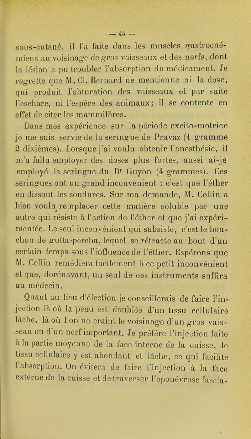 sons-cutané, il l'a faite clans les muscles /^-astrocné- miens au voisinag-e de g^ros vaisseaux et des nerfs, dont la lésion a pu troubler l'absorption du médicament. Je reg-rette que M. Cl. Bernard ne mentionne ni la dose, qui produit l'obturation des vaisseaux et par suite l'eschare, ni l'espèce des animaux; il se contente en effet de citer les mammifères. Dans mes expérience sur la période excito-motrice je me suis servie de la sering-ue de Pravaz (1 g-ramme 2 dixièmes). Lorsque j'ai voulu obtenir l'anesthésie, il m'a fallu employer des doses plus fortes, aussi ai-je employé la seringue du D'' Guyon (4 g-rammes). Ces sering-ues ont un grand inconvénient : c'est que l'élher en dissout les soudures. Sur ma demande, M. Gollin a bien voulu remplacer cette matière soluble par une autre qui résiste à l'action de l'éther et que j'ai expéri- mentée. Le seul inconvénient qui subsiste, c'est le bou- chon de g-utta-percha, lequel se rétracte au bout d'un certain temps sous l'influence de l'étlier. Espérons que M. Gollin remédiera facilement à ce petit inconvénient et que, dorénavant, uu seul de ces instruments suffira au médecin. Quant au lieu d'élection je conseillerais de faire l'in- jection là oii la peau est doublée d'un tissu cellulaire lâche, là où l'on ne craint le voisinag-e d'un g-ros vais- seau ou d'un nerf important. Je préfère l'injection faite à la partie moyenne de la face interne de la cuisse, le tissu cellulaire y est abondant et lâche, ce qui facilite l'absorption. On évitera de faire l'injection à la face externe de la cuisse et de traverser l'aponévrose fascia-
