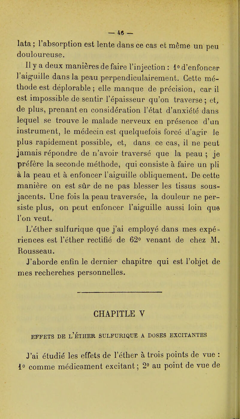 lata ; l'absorption est lente dans ce cas et même un peu douloureuse. 11 y a deux manières de faire l'injection : l» d'enfoncer l'aig-uille dans la peau perpendiculairement. Cette mé- thode est déplorable ; elle manque de précision, car il est impossible de sentir l'épaisseur qu'on traverse ; et, de plus, prenant en considération l'état d'anxiété dans lequel se trouve le malade nerveux en présence d'un instrument, le médecin est quelquefois forcé d'ag-ir le plus rapidement possible, et, dans ce cas, il ne peut jamais répondre de n'avoir traversé que la peau ; je préfère la seconde méthode, qui consiste à faire un pli à la peau et à enfoncer l'aig'uille obliquement. De cette manière on est sûr de ne pas blesser les tissus sous- jacents. Une fois la peau traversée, la douleur ne per- siste plus, on peut enfoncer l'aig'uille aussi loin que l'on veut. L'éther sulfurique que j'ai employé dans mes expé- riences est l'éther rectifié de 62° venant de chez M. Rousseau. J'aborde enfin le dernier chapitre qui est l'objet de mes recherches personnelles. CHAPITLE V EFFETS DE l'eTHER SULFURIQUE A DOSES EXCITANTES J'ai étudié les effets de l'éther à trois points de vue : l» comme médicament excitant ; 2 au point de vue de