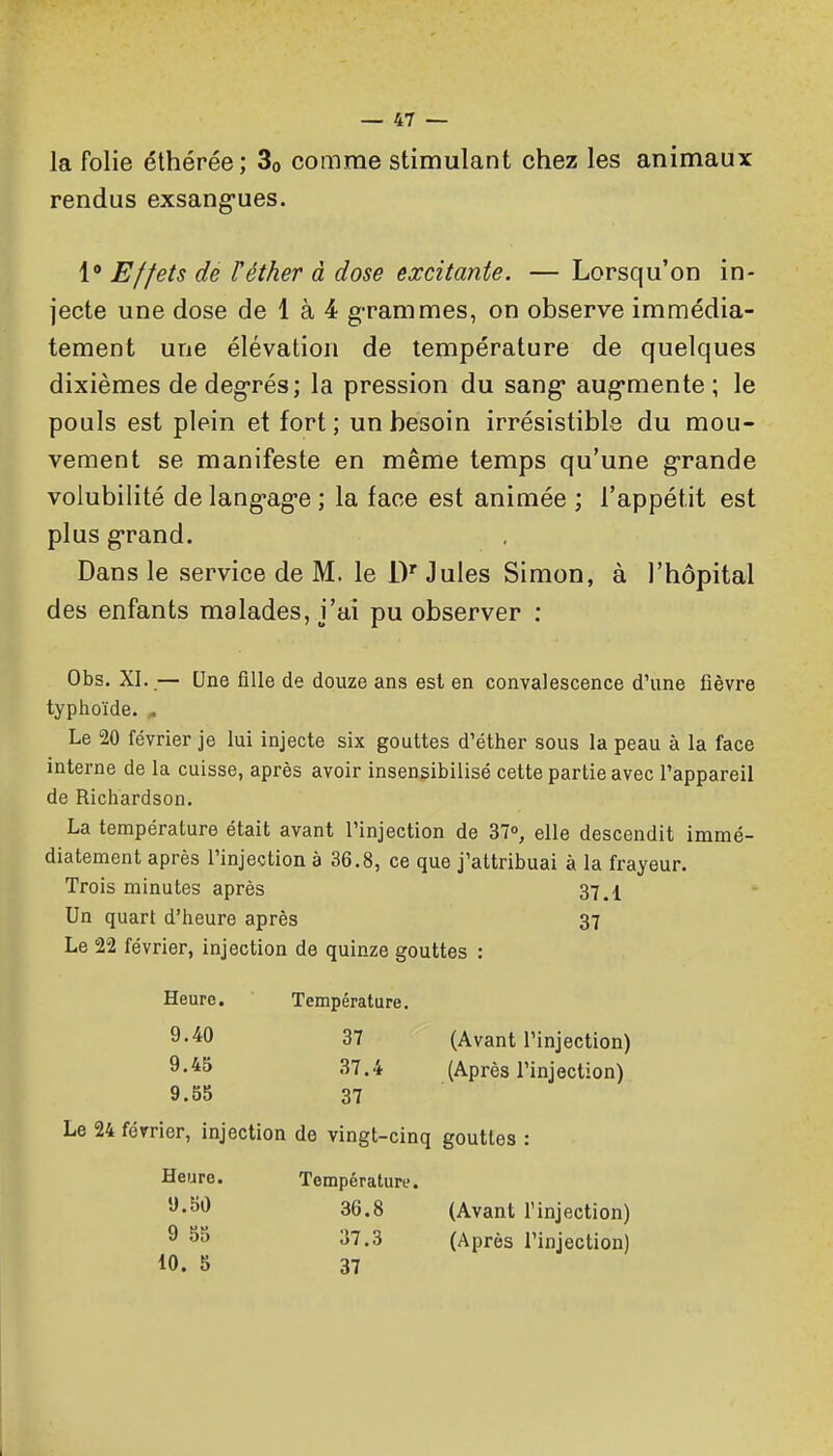la folie éthérée; 3o comme stimulant chez les animaux rendus exsang-ues. 1* Effets dé Féther à dose excitante. — Lorsqu'on in- jecte une dose de 1 à 4 grammes, on observe immédia- tement une élévation de température de quelques dixièmes de degrés; la pression du sang* aug-mente ; le pouls est plein et fort; un besoin irrésistible du mou- vement se manifeste en même temps qu'une g-rande volubilité de lang-ag-e ; la face est animée ; l'appétit est plus g-rand. Dans le service de M. le iV Jules Simon, à l'hôpital des enfants malades, j'ai pu observer : Obs. XL.— Une fille de douze ans est en convalescence d'une fièvre typhoïde. ^ Le 20 février je lui injecte six gouttes d'éther sous la peau à la face interne de la cuisse, après avoir insensibilisé cette partie avec l'appareil de Richardson. La température était avant l'injection de 37, elle descendit immé- diatement après l'injection à 36.8, ce que j'attribuai à la frayeur. Trois minutes après 37.1 Un quart d'heure après 37 Le 22 février, injection de quinze gouttes : Heure. Température. S'-iO 37 (Avant l'injection) 9-*^ 37.4 (Après l'injection) 9.55 37 Le 24 février, injection de vingt-cinq gouttes : Heure. Température. '^'^^ 36.8 (Avant l'injection) ^ 37.3 (Après l'injection) 10. 8 37