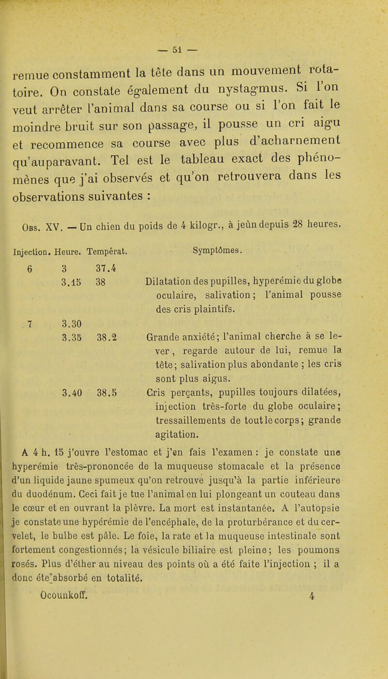 remue constamment la tête dans un mouvement rota- toire. On constate ég-alement du nystag-mus. Si l'on veut arrêter l'animal dans sa course ou si l'on fait le moindre bruit sur son passage, il pousse un cri aigu et recommence sa course avec plus d'acharnement qu'auparavant. Tel est le tableau exact des phéno- mènes que j'ai observés et qu'on retrouvera dans les observations suivantes : Obs. XV. — Un chien du poids de 4 kilogr., à jeùn depuis 28 heures. Injection. Heure. Tempérât. Symptômes. 6 3 37.4 3.15 38 Dilatation des pupilles, hyperémie du globe oculaire, salivation ; l'animal pousse des cris plaintifs. 7 3.30 3.35 38.2 Grande anxiété; Tanimal cherche à se le- ver , regarde autour de lui, remue la tête ; salivation plus abondante ; les cris sont plus aigus. 3.40 38.S Cris perçants, pupilles toujours dilatées, inj ection très-forte du globe oculaire ; tressaillements de tout le corps; grande agitation. A 4 h. 15 j'ouvre l'estomac et j'en fais l'examen : je constate une hyperémie très-prononcée de la muqueuse stomacale et la présence d'un liquide jaune spumeux qu'on retrouve jusqu'à la partie inférieure du duodénum. Ceci fait je tue l'animal en lui plongeant un couteau dans le cœur et en ouvrant la plèvre. La mort est instantanée. A l'autopsie je constate une hypérémie de l'encéphale, de la proturbérance et du cer- velet, le bulbe est pâle. Le foie, la rate et la muqueuse intestinale sont fortement congestionnés; la vésicule biliaire est pleine; les poumons rosés. Plus d'élher au niveau des points où a été faite l'injection ; il a donc éte'absorbé en totalité. Ocounkoff. 4