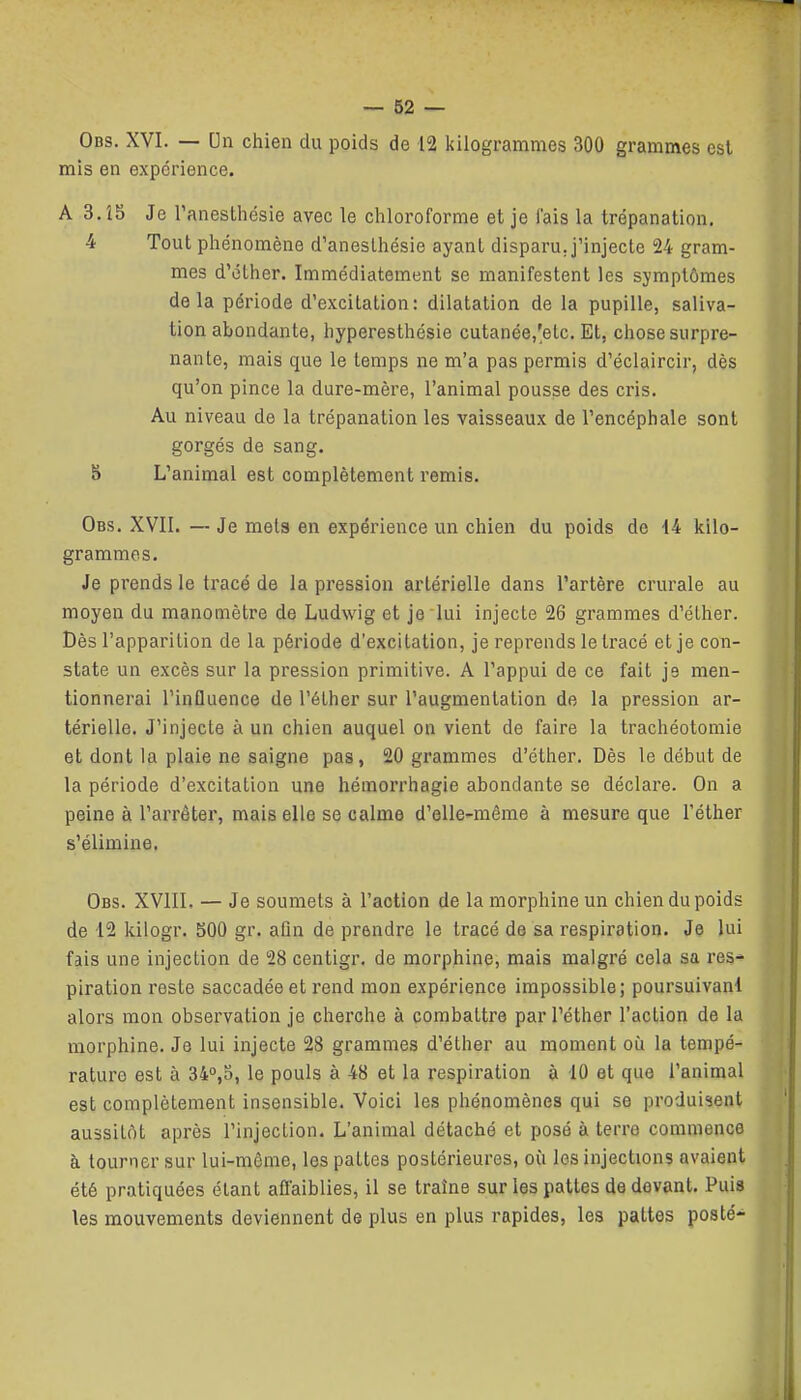 Obs. XVI. — Un chien du poids de 12 kilogrammes 300 grammes est mis en expérience. A 3. Î5 Je Tanesthésie avec le chloroforme et je lais la trépanation. 4 Tout phénomène d'aneslhésie ayant disparu, j'injecte 24 gram- mes d'éther. Immédiatement se manifestent les symptômes delà période d'excitation: dilatation de la pupille, saliva- tion abondante, hyperesthésie cutanée,'etc. Et, chose surpre- nante, mais que le temps ne m'a pas permis d'éclaircir, dès qu'on pince la dure-mère, l'animal pousse des cris. Au niveau de la trépanation les vaisseaux de l'encéphale sont gorgés de sang. 8 L'animal est complètement remis. Obs. XVII. — Je meta en expérience un chien du poids de H kilo- grammes. Je prends le tracé de la pression artérielle dans l'artère crurale au moyen du manomètre de Ludwig et je lui injecte 26 grammes d'éther. Dès l'apparition de la période d'excitation, je reprends le tracé et je con- state un excès sur la pression primitive. A l'appui de ce fait je men- tionnerai l'influence de l'éther sur l'augmentation de la pression ar- térielle. J'injecte à un chien auquel on vient de faire la trachéotomie et dont la plaie ne saigne pas, 20 grammes d'éther. Dès le début de la période d'excitation une hémorrhagie abondante se déclare. On a peine à l'arrêter, mais elle se calme d'elle-même à mesure que l'éther s'élimine. Obs. XVIII, — Je soumets à l'action de la morphine un chien du poids de 12 kilogr. 500 gr. afin de prendre le tracé de sa respiration. Je lui fais une injection de 28 centigr. de morphine, mais malgré cela sa res- piration reste saccadée et rend mon expérience impossible; poursuivant alors mon observation je cherche à combattre par l'éther l'action de la morphine. Je lui injecte 28 grammes d'éther au moment où la tempé- rature est à 34°,5, le pouls à 48 et la respiration à 10 et que l'animal est complètement insensible. Voici les phénomènes qui se produi^sent aussitôt après l'injection. L'animal détaché et posé à terre commence à tourner sur lui-môme, les pattes postérieures, où les injections avaient été pratiquées étant affaiblies, il se traîne sur les pattes de devant. Puis les mouvements deviennent de plus en plus rapides, les pattes posté-