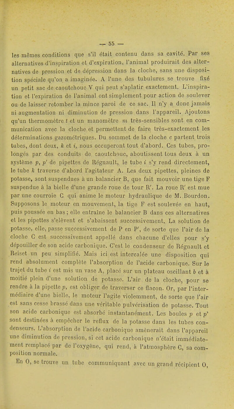 les mêmes conditions que s'il était contenu dans sa cavité. Par ses alternatives d'inspiration et d'expiration, l'animal produirait des alter- natives de pression et de dépression dans la cloche, sans une disposi- tion spéciale qu'on a imaginée. A l'une des tubulures se trouve fixé un petit sac de caoutchouc V qui peut s'aplatir exactement. L'inspira- tion et l'expiration de l'animal ont simplement pour action de soulever ou de laisser retomber la mince paroi de ce sac. Il n'y a donc jamais ni augmentation ni diminution de pression dans l'appareil. Ajoutons qu'un thermomètre i et un manomètre m très-sensibles sont en com- munication avec la cloche et permettent de faire très-exactement les déterminations gazométriques. Du sommet de la cloche c partent trois tubes, dont deux, k et i, nous occuperont tout d'abord. Ces tubes, pro- longés par des conduits de caoutchouc, aboutissent tous deux à un système p, p' de pipettes de Régnault, le tube i s'y rend directement, le tube k traverse d'abord l'agitateur A. Les deux pipettes, pleines de potasse, sont suspendues à un balancier B, que fait mouvoir une tige F suspendue à la bielle d'une grande roue de tour R'. La roue R' est mue par une courroie C qui anime le moteur hydraulique de M..Bourdon. Supposons le moteur en mouvement, la tige F est soulevée en haut, puis poussée en bas ; elle entraîne le balancier B dans ces alternatives et les pipettes s'élèvent et s'abaissent successivement. La solution de potasse, elle, passe successivement de P en P', de sorte que l'air de la cloche C est successivement appellé dans chacune d'elles pour s'y dépouiller de son acide carbonique. C'est le condenseur de Régnault et Reiset un peu simplifié. Mais ici est intercalée une disposition qui rend absolument complète l'absorption de l'acide carbonique. Sur le trajet du tube i est mis un vase A, placé sur un plateau oscillant 6 et à moitié plein d'une solution de potasse. L'air de la cloche, pour se rendre à la pipette p, est obliger de traverser ce flacon. Or, par l'inter- médiaire d'une bielle, le moteur l'agite violemment, de sorte que l'air est sans cesse brassé dans une véritable pulvérisation de potasse. Tout son acide carbonique est absorbé instantanément. Les boules p et p' sont destinées à empêcher le reflux de la potasse dans les tubes con- denseurs. L'absorption de l'acide carbonique amènerait dans l'appareil une diminution de pression, si cet acide carbonique n'était immédiate- ment remplacé par de l'oxygène, qui rend, à l'atmosphère G, sa com- position normale. En 0, se trouve un tube communiquant avec un grand récipient 0,