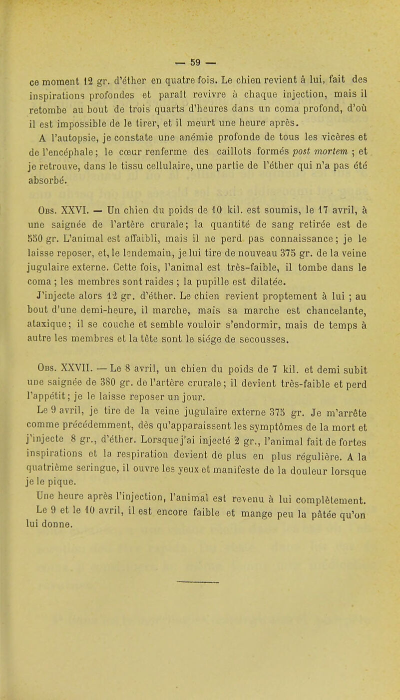 ce moment 12 gr. d'éther en quatre fois. Le chien revient â lui, fait des inspirations profondes et paraît revivre à chaque injection, mais il retombe au bout de trois quarts d'heures dans un coma profond, d'où il est impossible de le tirer, et il meurt une heure après. A l'autopsie, je constate une anémie profonde de tous les vicères et de l'encéphale ; le cœur renferme des caillots formés post mortem ; et je retrouve, dans le tissu cellulaire, une partie de l'éther qui n'a pas été absorbé. Obs. XXVI. — Un chien du poids de iO ici!, est soumis, le 17 avril, à une saignée de l'artère crurale; la quantité de sang retirée est de 550 gr. L'animal est affaibli, mais il ne perd pas connaissance; je le laisse reposer, et, le lendemain, je lui tire de nouveau 375 gr. de la veine jugulaire externe. Cette fois, l'animal est très-faible, il tombe dans le coma ; les membres sontraides ; la pupille est dilatée. J'injecte alors 12 gr. d'éther. Le chien revient proptement à lui ; au bout d'une demi-heure, il marche, mais sa marche est chancelante, ataxique; il se couche et semble vouloir s'endormir, mais de temps à autre les membres et la tête sont le siège de secousses. Obs. XXVII. — Le 8 avril, un chien du poids de 7 kil. et demi subit une saignée de 380 gr. de l'artère crurale; il devient très-faible et perd l'appétit ; je le laisse reposer un jour. Le 9 avril, je tire de la veine jugulaire externe 375 gr. Je m'arrête comme précédemment, dès qu'apparaissent les symptômes de la mort et j'injecte 8 gr., d'éther. Lorsque j'ai injecté 2 gr., l'animal fait de fortes inspirations et la respiration devient de plus en plus régulière. A la quatrième seringue, il ouvre les yeux et manifeste de la douleur lorsque je le pique. Une heure après l'injection, l'animal est revenu à lui complètement. Le 9 et le 40 avril, il est encore faible et mange peu la pâtée qu'on lui donne.