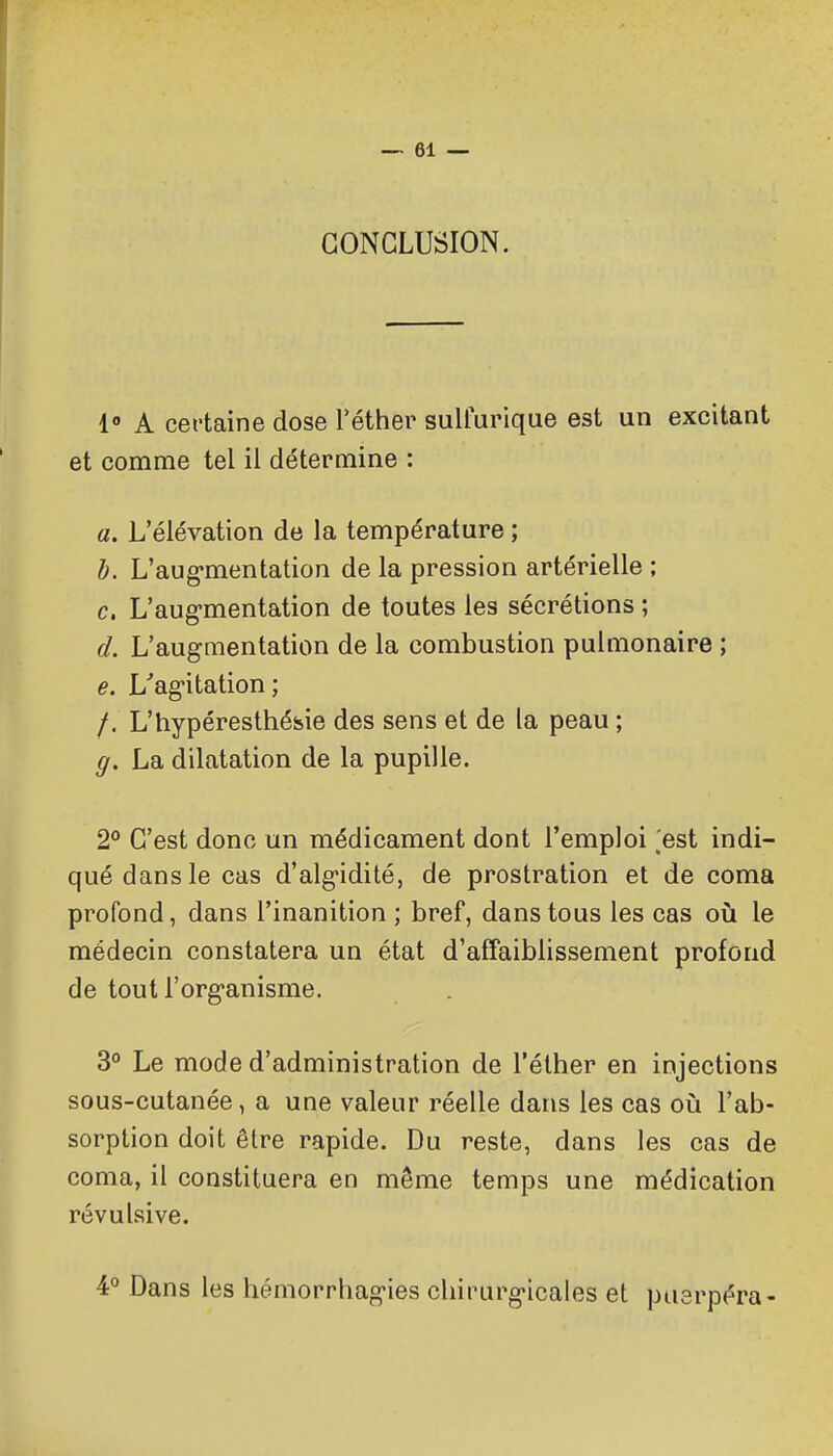 CONCLUSION. 1» A certaine dose Téther sulfurique est un excitant et comme tel il détermine : a. L'élévation de la température ; h. L'aug*mentation de la pression artérielle ; c. L'augmentation de toutes les sécrétions ; d. L'augmentation de la combustion pulmonaire ; e. L'agitation ; /. L'hypéresthéfeie des sens et de la peau ; g. La dilatation de la pupille. 2° C'est donc un médicament dont l'emploi ,'est indi- qué dans le cas d'algidité, de prostration et de coma profond, dans l'inanition ; bref, dans tous les cas où le médecin constatera un état d'affaiblissement profond de tout l'organisme. 3° Le mode d'administration de l'élher en injections sous-cutanée, a une valeur réelle dans les cas où l'ab- sorption doit être rapide. Du reste, dans les cas de coma, il constituera en même temps une médication révulsive. 4° Dans les hémorrhagies chirurgicales et pusrpéra-