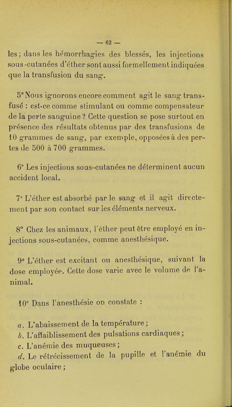 les ; dans les hémorrhag-ies des blessés, les injections sous-cutanées d'éther sont aussi formellement indiquées que la transfusion du sang*. 5° Nous ig-norons encore comment agit le sang* trans- fusé : est-ce comme stimulant ou comme compensateur de la perte sang-uine ? Cette question se pose surtout en présence des résultats obtenus par des transfusions de 10 grammes de sang, par exemple, opposées à des per- tes de 500 à 700 g-rammes. 6° Les injections sous-cutanées ne déterminent aucun accident local. 7° L'éther est absorbé parle sang- et il ag-it directe- ment par son contact sur les éléments nerveux. 8° Chez les animaux, l'éther peut être employé en in- jections sous-cutanées, comme anesthésique. 9 L'éther est excitant ou anesthésique, suivant la dose employée. Cette dose varie avec le volume de l'a- nimal. 10° Dans l'anesthésie on constate : a. L'abaissement de la température ; b. L'affaiblissement des pulsations cardiaques ; c. L'anémie des muqueuses ; d. Le rétrécissement de la pupille et l'anémie du g-lobe oculaire ;