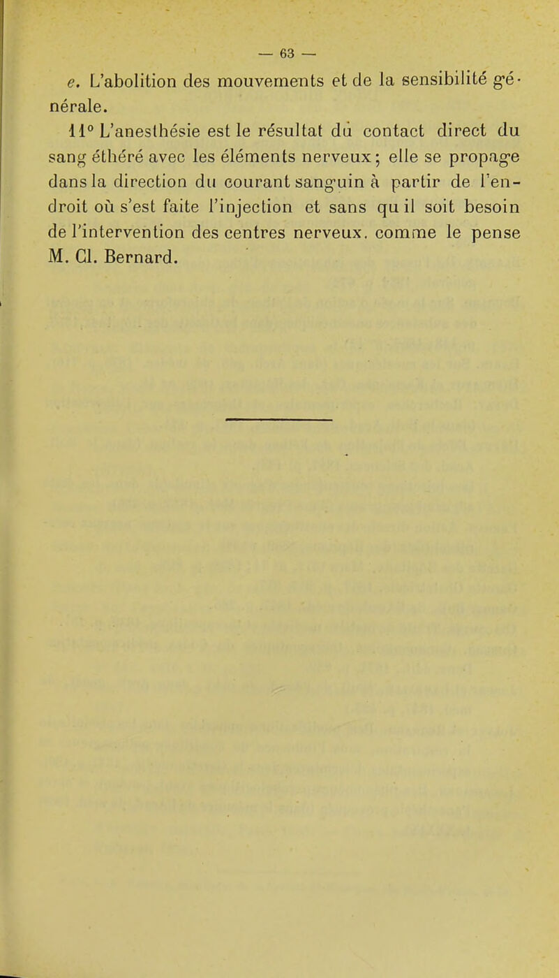 e. L'abolition des mouvements et de la sensibilité g-é- nérale. 11° L'anesthésie est le résultat du contact direct du sang éthéré avec les éléments nerveux; elle se propag-e dans la direction du courant sang-uin à partir de l'en- droit où s'est faite l'injection et sans qu il soit besoin de l'intervention des centres nerveux, comme le pense M. Cl. Bernard.