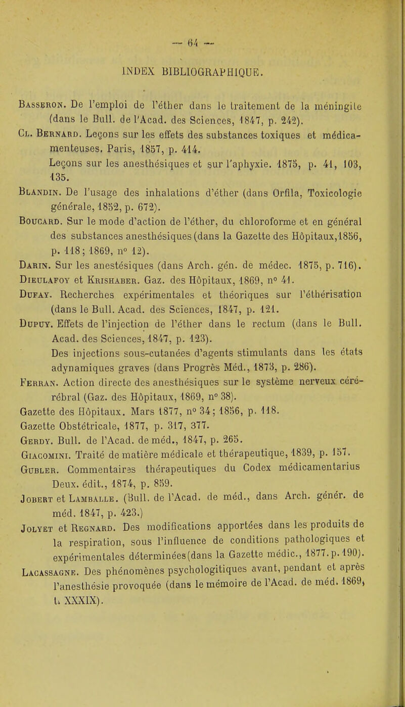 6/i — INDEX BlBLIOGRAPtJlQUR. Basseron. De l'emploi de l'éther dans le traitement de la raéningile (dans le Bull, de l'Acad. des Sciences, 1847, p. 242). Cl. Bernabd. Leçons sur les effets des substances toxiques et médica- menteuses. Paris, 1857, p. 414. Leçons sur les anesthésiques et sur l'aphyxie. 1875, p. 41, 103, 135. Blandin. De l'usage des inhalations d'éther (dans Orfila, Toxicologie générale, 1852, p. 672). BoucARD. Sur le mode d'action de Téther, du chloroforme et en général des substances anesthésiques (dans la Gazette des Hôpitaux,1856, p. 118; 1869, n° 12). Darin. Sur les anestésiques (dans Arch. gén. de médec. 1875, p. 716). DiEULAFOY et Krishaber. Gaz, des Hôpitaux, 1869, n» 41. DoFAY. Recherches expérimentales et théoriques sur Téthérisation (dans le Bull. Acad. des Sciences, 1847, p. 121. DupuY. Effets de l'injection de l'éther dans le rectum (dans le Bull. Acad. des Sciences, 1847, p. 123). Des injections sous-cutanées d'agents stimulants dans tes états adynamiques graves (dans Progrès Méd., 1873, p. 286). Ferran. Action directe des anesthésiques sur le système nerveux céré- rébral (Gaz. des Hôpitaux, 1869, n° 38). Gazette des Hôpitaux. Mars 1877, n 34; 1856, p. 118. Gazette Obstétricale, 1877, p. 317, 377. Gerdy. Bull, de l'Acad. de méd., 1847, p. 265. GiACOMiNi. Traité de matière médicale et thérapeutique, 1839, p. 157. GuBLER. Commentaires thérapeutiques du Codex médicamentarius Deux, édit., 1874, p. 859. JoBERT etLAMBALLE. (BuU. de l'Acad. de méd., dans Arch. génér. de méd. 1847, p. 423.) JoLYET et Regnard. Des modifications apportées dans les produits de la respiration, sous l'influence de conditions pathologiques et expérimentales déterminées (dans la Gazette médic, 1877.p. 190). Lacassagne. Des phénomènes psychologitiques avant, pendant et après l'aneslhésie provoquée (dans le mémoire de l'Acad. de méd. 1869, t; XXXIX).