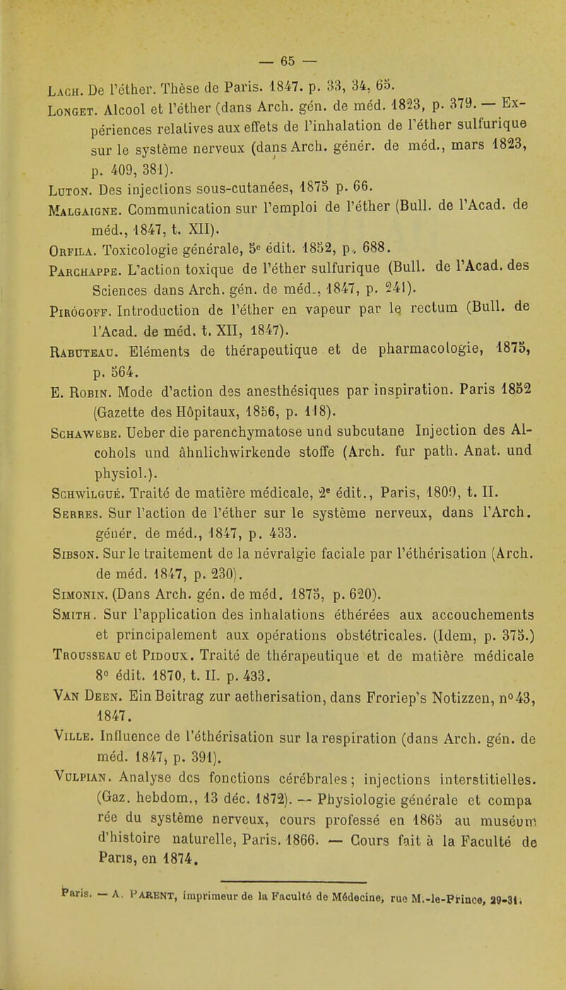 LoNGET. Alcool et réther (dans Arch. gén. de méd. 1823, p. 379. — Ex- périences relatives aux effets de Tinhalation de Téther sulfurique sur le système nerveux (dans Arch. génér. de méd., mars 1823, p. 409, 381). LuTON. Des injections sous-cutanées, d87o p. 66. Malgaigne. Communication sur l'emploi de l'éther (Bull, de l'Acad. de méd., 1847, t. XII). Orfila. Toxicologie générale, S= édit. 1852, p„ 688. Parchappe. L'action toxique de l'éther sulfurique (Bull, de l'Acad. des Sciences dans Arch. gén. de méd., 1847, p. 241). PiRÔGOFF. Introduction de l'éther en vapeur par le rectum (Bull, de l'Acad. de méd. t. XII, 1847). Rabuteau. Eléments de thérapeutique et de pharmacologie, 1873, p. 564. E. Robin. Mode d'action des anesthésiques par inspiration. Paris 1882 (Gazette des Hôpitaux, 1856, p. 118). ScHAWiiBE. Ueber die parenchymatose und subcutane Injection des Al- cohols und âhnlichwirkende stoffe (Arch. fur path. Anat. und physiol.). SchwIlgué. Traité de matière médicale, 2' édit., Paris, 1800, t. II. Serres. Sur l'action de l'éther sur le système nerveux, dans l'Arch. génér. de méd., 1847, p. 433. SiBSON. Sur le traitement de la névralgie faciale par l'éthérisation (Arch. de méd. 1847, p. 230). Simonin. (Dans Arch. gén. de méd. 1873, p. 620). Smith. Sur l'application des inhalations éthérées aux accouchements et principalement aux opérations obstétricales. (Idem, p. 375.) Trousseau et Pidoux. Traité de thérapeutique et de matière médicale 8° édit. 1870, t. IL p. 433. Van Deen. Ein Beitrag zur aetherisation, dans Proriep's Notizzen, no43, 1847. Ville, Influence de l'éthérisation sur la respiration (dans Arch. gén. de méd. 1847, p. 391). VuLPiAN. Analyse des fonctions cérébrales; injections interstitielles. (Gaz. hebdom., 13 déc. 1872). — Physiologie générale et compa rée du système nerveux, cours professé en 1865 au muséum d'histoire naturelle, Paris. 1866. — Cours fait à la Faculté de Pans, en 1874. aris. — A. Parent, imprimeur de la Facultô de Médecine, rue M.-le-Ptince, 39-31*