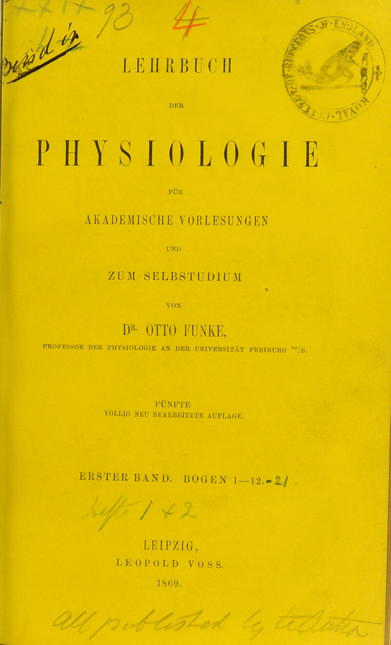 LEIIRßüCII 's DER PHYSIOLOGIE l'UR AKADEMISCHE VORLESUNGEN UNI) ZUM SELBSTUDIUM VON OTTO FUNKE, PROFESSOR DER PUYSIOLOGIE AN DER UNIVERSITÄT FREIBURG /ii. FÜNFTE VÖLLIG NEU BliAKBEITETK AUFLAGE. ERSTER BAND. BOGEN 1—12.-2./ LEIPZIG, L E ü 1' () L D VOSS. 1809.