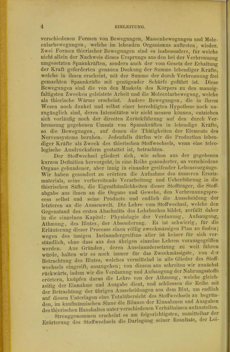 verschiedenen Formen von Bewegungen, Massenbewegungen und Mole- cularbewegungen, welche im lebenden Organismus auftreten, wieder. Zwei Formen thierischer Bewegungen sind es insbesondere, für welche nicht allein der Nachweis dieses Ursprungs aus den bei der Verbrennung umgesetzten Spannkräften, sondern auch der vom Gesetz der Erhaltung der Kraft geforderten genauen Deckung der Summe lebendiger Kräfte, welche in ihnen erscheint, mit der Summe der durch Verbrennung frei gemachten Spannkräfte mit genügender Schärfe geführt ist. Diese Bewegungen sind die von den Muskeln des Körpers zu den mannig- faltigsten Zwecken geleistete Arbeit und die Molecularbewegung, welche als thierische Wärme erscheint. Andere Bewegungen, die in ihrem Wesen noch dunkel und selbst einer bereclitigten Hypothese noch un- zugänglich sind, deren Intensitäten wir nicht messen können, entziehen sich vorläufig noch der directen Zurückführung auf den durch Ver- brennung gegebenen Umsatz von Spannkräften in lebendige Kräfte, so die Bewegungen, auf denen die Thätigkeiten der Elemente des Nervensystems beruhen. Jedenfalls dürfen wir die Production leben- diger Kräfte als Zweck des thierischen Stoffwechsels, wenn eine teleo- logische Ausdrucksform gestattet ist, betrachten. Der Stoffwechsel gliedert sicli, wie schon aus der gegebenen kurzen Definition hervorgellt, in eine Reihe gesonderter, an verschiedene Organe gebundener, aber innig in einander greifender Lebensvorgänge. Wir haben gesondert zu erörtern die Aufnahme des äusseren Ersatz- materials, seine vorbereitende Verarbeitung und Ueberführung in die thierischen Säfte, die Eigenthümlichkeiten dieser Stoffträger, die Stoff- abgabe aus ihnen an die Organe und Gewebe, den Verbrennungspro- cess selbst und seine Producte und endlich die Ausscheidung der letzteren an die Aussenwelt. Die Lehre vom Stoffwechsel, welche den Gegenstand des ersten Abschnitts des Lehrbuches bildet, zerfällt daher in die einzelnen Kapitel: Physiologie der Verdauung, Aufsaugung, Athmung, des Blutes, der Absonderung. Es ist schwierig, für die Erläuterung dieser Processe einen völlig zweckmässigen Plan zu finden; wegen des innigen Lieinandergreifens aller ist keiner für sich ver- ständlich, ohne dass aus den übrigen einzelne Lehren vorausgegriffen werden. Aus Gründen, deren Auseinandersetzung zu weit führen würde, halten wir es noch immer für das Zweckmässigste, von d?T Betrachtung des Blutes, welches vermittelnd in alle Glieder des Stoff- wechsels eingreift, auszugehen; von diesem aus schreiten wir zunächst rückwärts, indem wir die Verdauung und Aufsaugung der Nahriingsstoffe erörtern, knüpfen daran die Lehre von der Athmung, welche gleich- zeitig der Einnahme und Ausgabe dient, und schliessen die Reihe mit der Betrachtung der übrigen Ausscheidungen aus dem Blut, um endlich auf diesen Unterlagen eine Totalübersicht des Stoffwechsels zu begrün- den, im kaufmännischen Sinne die Bilance der Einnahmen und Ausgaben des thierischen Haushaltes unter verschiedenen Verhältnissen aiifziistellen. Strenggenommen erscheint es am folgerichtigsten, unmittelbar der Erörterung des Stoffweclisels die Darlegung seiner Resultate, der Lei-