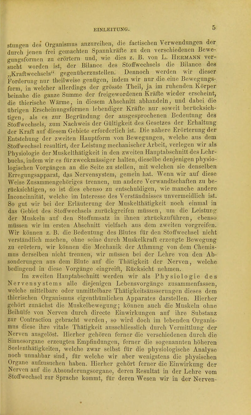 stungen des Organismus anzureihen, die factischen Verwendungen der durch jenen frei gemacliten Spannkräfte zu den verschiedenen Bewe- gungsformen zu erörtern und, wie dies z. B. von L. Hermann ver- sucht worden ist, der Bilance des Stoflfwechsels die Bilance des Kraftwechsels gegenüberzustellen. Dennoch werden wir dieser Forderung nur theilweise genügen, indem wir nur die eine Bewegungs- form, in welcher allerdings der grösste Theil, ja im ruhenden Körper beinahe die ganze Summe der freigewordenen Kräfte wieder erscheint, die thierische Wärme, in diesem Abschnitt abhandeln, und dabei die übrigen Erscheinungsformen lebendiger Kräfte nur soweit berücksich- tigen, als es zur Begründung der ausgesprochenen Bedeutung des Stoflfwechsels, zum Nachweis der Gültigkeit des Gesetzes der Erhaltung der Kraft auf diesem Gebiete erforderlich ist. Die nähere Erörterung der Entstehung der zweiten Hauptform von Bewegungen, welche aus dem Stoffwechsel resultirt, der Leistung mechanischer Arbeit, verlegen wir als Physiologie der Muskelthätigkeit in den zweiten Hauptabschnitt des Lehr- buchs, indem wir es für zweckmässiger halten, dieselbe denjenigen physio- logischen Vorgängen an die Seite zu stellen, mit welchen sie denselben Erregungsapparat, dus Nervensystem, gemein hat. Wenn wir auf diese Weise Zusammengehöriges trennen, um andere Verwandtschaften zu be- rücksichtigen, so ist dies ebenso zu entschuldigen, wie manche andere Inconcinnität, welche im Interesse des Verständnisses unvermeidlich ist. So gut wir bei der Erläuterung der Muskelthätigkeit noch einmal in das Gebiet des Stoffwechsels zurückgreifen müssen, um die Leistung der Muskeln auf den Stoffumsatz in ihnen zlirückzuführen, ebenso müssen wir im ersten Abschnitt vielfach aus dem zweiten vorgreifen. Wir können z. B. die Bedeutung des Blutes für den Stoffwechsel nicht verständlich machen, ohne seine durch Muskelkraft erzeugte Bewegung zu erörtern, wir können die Mechanik der Athmung von dem Chemis- mus derselben nicht trennen, wir müssen bei der Lehre von den Ab- sonderungen aus dem Blute auf die Thätigkeit der Nerven, welche bedingend in diese Vorgänge eingreift, Rücksicht nehmen. Im zweiten Hauptabschnitt werden wir als Physiologie des Nervensystems alle diejenigen Lebensvorgänge zusammenfassen, welche mittelbare oder unmittelbare Thätigkeitsäusserungen dieses dem thierischen Organismus eigenthümlichen Apparates darstellen. Hierher gehört zunächst die Muskelbewegung; können auch die Muskeln ohne Beihülfe von Nerven durch directe Einwirkungen auf ihre Substanz zur Contraction gebracht werden, so wird doch im lebenden Organis- mus diese ihre vitale Thätigkeit ausschliesslich durch Vermittlung der Nerven ausgelöst. Hierher gehören ferner die verschiedenen durch die Sinnesorgane erzeugten Empfindungen, ferner die sogenannten höheren Seelenthätigkeiten, welche zwar selbst für die physiologische Analyse noch unnahbar sind, für welche wir aber wenigstens die physischen Organe aufzusuchen haben. Hierher gehört ferner die Einwirkung der Nerven auf die Absonderungsorgane, deren Resultat in der Lehre vom Stoffwechsel zur Sprache kommt, für deren Wesen wir in der Nerven-