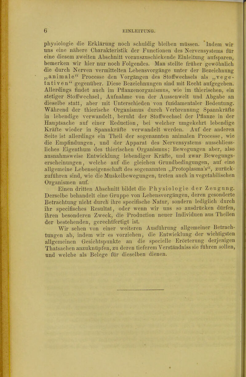 Physiologie die Erklärung noch schuldig bleiben müssen, 'indem wir uns eine nähere Charakteristik der Functionen des Nervensystems für eine diesem zweiten Abschnitt vorauszuschickende Einleitung aufsparen, bemerken wir hier nur noch Folgendes. Man stellte früher gewöhnlich die durch Nerven vermittelten Lebensvorgänge unter der Bezeichnung ,,animale'' Proeesse den Vorgängen des Stoffwechsels als „vege- tativen gegenüber. Diese Bezeichnungen sind mit Recht aufgegeben. Allerdings findet auch im Pflanzenorganismus, wie im thierischen, ein stetiger Stoffwechsel, Aufnahme von der Aussenwelt und Abgabe an dieselbe statt, aber mit Unterschieden von fundamentaler Bedeutung. Während der thierische Organismus durch Verbrennung Spannkräfte in lebendige verwandelt, beruht der StoflFwechsel der Pflanze in der Hauptsache auf einer Reduction, bei welcher umgekehrt lebendige Kräfte wieder in Spannkräfte verwandelt werden. Auf der anderen Seite ist allerdings ein Theil der sogenannten animalen Proeesse, wie die Empfindungen, und der Apparat des Nervensystems ausschliess- liches Eigenthum des thierischen Organismus; Bewegungen aber, also ausnahmsAveise Entwicklung lebendiger Kräfte, und zwar Bewegungs- ersclieinungen, welche auf die gleichen Grundbedingungen, auf eine allgemeine Lebenseigenschaft des sogenannten „Protoplasma's, zurück- zuführen sind, wäe die Muskelbewegungen, treten auch in vegetabilischen Organismen auf. Einen dritten Abschnitt bildet die Physiologie der Zeugung. Derselbe behandelt eine Gruppe von Lebensvorgängen, deren gesonderte Betrachtung nicht durch ihre specifische Natur, sondern lediglich durch ihr specifisches Resultat, oder wenn wir uns so ausdrücken dürfen, ihren besonderen Zweck, die Production neuer Ladividuen aus Theilen der bestehenden, gerechtfertigt ist. Wir sehen von einer weiteren Ausführung allgemeiner Betrach- tungen ab, indem wir es vorziehen, die Entwicklung der wichtigsten allgemeinen Gesichtspunkte an die specielle Erörterung derjenigen Thatsachen anzuknüpfen, zu deren tieferem Verständniss sie führen sollen, und welche als Belege für dieselben dienen.
