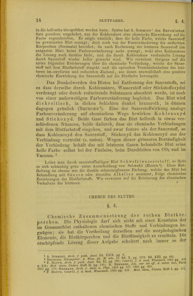 in die bollrothe Übergeführt werden kann. Später bat A. Schmidt' den Baucn'schen Satz geradezu umgekehrt, nur der Kohlensäure eine chemische Einwirkung auf die Farbe zugeschrieben. Er zeigte nämlich, dass die helle Farbe, welche Sauerstoff im gewiisserten Blut erzeugt, doch noch von der Formveränderung der entfärbten Kürperchen (Stroniata) herrührt, da nach Entfernung der letzteren Sauerstoff (im entgasten Blut) keine Farbenveränderung mehr erzeugt, wohl aber Kohlensäure die Lösung noch dunkler färbt, und die durch Kohlensäure verdunkelte Lösung durch Sauerstoff wieder heller gemacht wird. Wir verweisen übrigens auf die unten folgenden Erörterungen über die chemische Verbindung, welche der Sauer- stoff mit dem Blutfarbstoff eingeht und die optischen Verschiedenheiten des letz- teren im-oxydirten und reducirten Zustand, aus denen unzweifelhaft eine positive chemische Einwirkung des Sauerstoffs auf die Blutfarbe hervorgeht. Das Dunkelwerden des Blutes bei Entfernung des Sauerstoffs, sei es dass derselbe durch Kohlensäure, Wasserstoff oder Stickstoffoxydul verdrängt oder durch reducirende Substanzen absorbirt werde, ist noch von einer anderweitigen Farbenveränderung begleitet. Das Blut wird dich roitisch, in dicken Schichten dunkel braunroth, in dünnen dagegen grünlich (Beuecke^). Eine der Sauerstoffwirkung analoge Farbenveränderung auf chemischem Wege bewirken Kohlenoxyd und Stickoxyd. Beide Gase färben das Blut hellroth in etwas ver- schiedenen Nüancen, beide dadurch, dass sie chemische Verbindungen mit dem Blutfarbstoff eingehen, und zwar festere als der Sauerstoff, so dass Kohlenoxyd den Sauerstoff, Stickoxyd das Kohlenoxyd aus der Verbindung vertreibt (s. unten). Wegen dieser grösseren Beständigkeit der Verbindung behält das mit letzteren Gasen behandelte Blut seine helle Farbe selbst bei der Fäulniss, beim Durchleiten von CO2 und im Vacuum. * Leitet man durch sauerstoffhaltiges Blut Schwefelwasserstoff, so färbt es sich schmutzig grUn unter Ausscheidung von Schwefel (Hoppe''). Diese Ent- färbung ist ebenso wie die dunkle schmutzigbraune Färbung, welche das Blut bei Behandlung mit Säuren oder ätzenden Alkalien annimmt, Folge chemischer Zersetzungen des Blutfarbstoffs. Wir verweisen auf die Erörterung des chemischen Verhaltens des letzteren. * CHEMIE DES BLUTES. §. 4. Chemische Zusammensetzung der rothen Blutkör- perchen. Die Physiologie darf sich nicht mit einer Kenntniss der im Gesammtblut enthaltenen chemischen Stoffe und Verbindungen be- gnügen- sie hat die Vertheilung derselben auf die morphologischen Elemente, die Blutkörperchen und die Blutflüssigkeit zu ermitteln. Die erschöpfende Lösung dieser Aufgabe scheitert noch immer an der » A. Schmidt, ^rc/^/. pa<A. <f«a^ Bd. XX^^^^ Bd. XE. pg. 485. 2 Brueckb. Sitzungsber. d. H.en. M. M. «'«'• «•. '/Zed. Wis.ensch'im pg 819 3 F. Hoppe, Arch. f. palh. Anal. Bd. XI. PS ''^'V.^- eff d subst. lox., Paris n. 8;M; Med ehem. Unters. Heft U. pg. ÜH,; f^-,„^.f„~^?;/f^u5'p„ Tü» 1857 pg. 17!; UKimANN, Arch. f. Anal. n. -PAy^. -ISM Pg- 5-'- ^f^,^ Unt«;. Heft I. pg. 151. 4 I. Hoppe, Cenlrbl. f. d. med. Wissensch. ISGJ pg- <'•