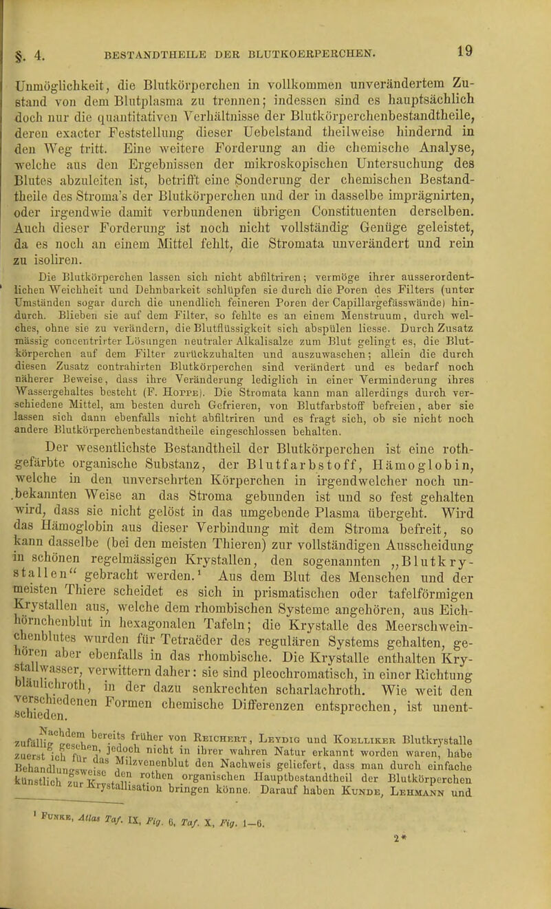 Unmöglichkeit, die Blutkörperchen in vollkommen unverändertem Zu- stand von dem Blutplasma zu trennen; indessen sind es hauptsächlich doch nur die quantitativen Verhältnisse der Blutkörperclienbestandtheile, deren exacter Feststellung dieser Uebelstand theilweise hindernd in den Weg tritt. Eine weitere Forderung an die chemische Analyse, welche aus den Ergebnissen der mikroskopischen Untersuchung des Blutes abzuleiten ist, betrifft eine Sonderung der chemischen Bestand- theile des Stroma's der Blutkörperchen und der in dasselbe imprägnii-ten, oder irgendwie damit verbundenen übrigen Constituenten derselben. Auch dieser Forderung ist noch nicht vollständig Genüge geleistet, da es noch an einem Mittel fehlt, die Stromata unverändert und rein zu isoliren. Die Blutkörperchen lassen sich nicht abflltriren; vermöge ihrer ausserordent- lichen Weichheit und Dehnbarkeit schlüpfen sie durch die Poren des Filters (unter Umständen sogar darch die unendlich feineren Poren der Capillargefässwände) hin- durch. Blieben sie auf dem Filter, so fehlte es an einem Menstruum, durch wel- ches, ohne sie zu verändern, die Blutflüssigkeit sich abspülen liesse. Durch Zusatz massig conoentrii ter Lösungen neutraler Alkalisalze zum Blut gelingt es, die Blut- körperchen auf dem Filter zurückzuhalten und auszuwaschen; allein die durch diesen Zusatz contr.ihirten Blutkörperchen sind verändert und es bedarf noch näherer Beweise, dass ihre Veränderung lediglich in einer Verminderung ihres Wassergehaltes besteht (F. HorPE). Die Stromata kann man allerdings durch ver- schiedene Mittel, am besten durch Gefrieren, von Blutfarbstoff befreien, aber sie lassen sich dann ebenfalls nicht abfiltriren und es fragt sich, ob sie nicht noch andere Blutkörperchenbestandtheile eingeschlossen behalten. Der wesentlichste Bestandtheil der Blutkörperchen ist eine roth- gefärbte organische Substanz, der Blutfarbstoff, Hämoglobin, welche in den unversehrten Körperchen in irgendwelcher noch un- .bekannten Weise an das Stroma gebunden ist und so fest gehalten wird, dass sie nicht gelöst in das umgebende Plasma tibergeht. Wird das Hämoglobin aus dieser Verbindung mit dem Stroma befreit, so kann dasselbe (bei den meisten Thieren) zur vollständigen Ausscheidung in schönen regelmässigen Krystallen, den sogenannten „Blutkry- stallen gebracht werden.' Aus dem Blut des Menschen und der meisten Thiere scheidet es sich in prismatischen oder tafelförmigen Krystallen aus, welche dem rhombischen Systeme angehören, aus Eich- hornchenblut in hexagonalen Tafeln; die Krystalle des Meerschwein- chenblutes wurden für Tetraeder des regulären Systems gehalten, ge- hören aber ebenfalls in das rhombische. Die Krystalle enthalten Kry- staliwasser, verwittern daher: sie sind pleochromatisch, in einer Richtung Diäulichroth, in der dazu senkrechten scharlachroth. Wie weit den «chieden Formen chemische Differenzen entsprochen, ist unent- Nachdem bereits früher kUn8tlicrz^u?K'rv=fiT °'ganischen llauptbostandthcil der Blutkörperchen nsuicü EurKrystalhsation bringen könne. Darauf haben Kunde, Lehmann und 1. ^«<M Taf. IX, Fig. 0, Taf. X, Fig. 1-6. 2*