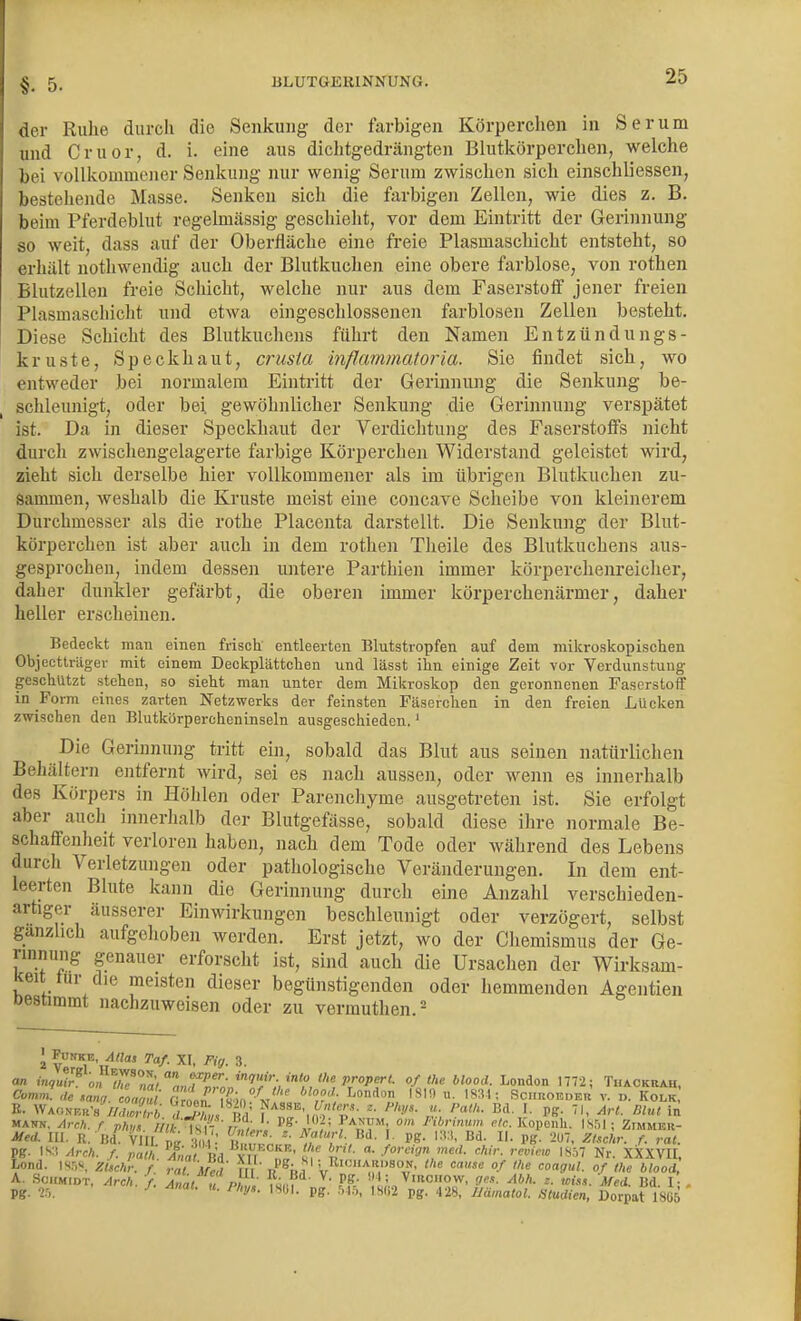 der Ruhe durch die Senkung der farbigen Körperchen in Serum und Cruor, d. i. eine aus dichtgedrängten Blutlcörperchen, welche bei vollkommener Senkung nur wenig Serum zwischen sich einschliessen, bestehende Masse. Senken sich die farbigen Zellen, wie dies z. B. beim Pferdeblut regelmässig geschieht, vor dem Eintritt der Gerinnung so weit, dass auf der Oberfläche eine freie Plasmaschicht entsteht, so erhält nothwendig auch der Blutkuchen eine obere farblose, von rothen Blutzelleu freie Schicht, welche nur aus dem Faserstoff jener freien Plasmaschicht und etwa eingeschlossenen farblosen Zellen besteht. Diese Schicht des Blutkuchens führt den Namen Entzündungs- kruste, Speckhaut, crusia inflammatoria. Sie findet sich, wo entweder bei normalem Eintritt der Gerinnung die Senkung be- schleunigt, oder bei gewöhnlicher Senkung die Gerinnung verspätet ist. Da in dieser Speckhaut der Verdichtung des Faserstoffs nicht durch zwischengelagerte farbige Körperchen Widerstand geleistet wird, zieht sich derselbe hier vollkommener als im übrigen Blutkuchen zu- sammen, weshalb die Kruste meist eine concave Scheibe von kleinerem Durchmesser als die rothe Placenta darstellt. Die Senkung der Blut- körperchen ist aber auch in dem rothen Theile des Blutkuchens aus- gesprochen, indem dessen untere Parthien immer körperchenreicher, daher dunkler gefärbt, die oberen immer körperchenärmer, daher heller erscheinen. Bedeckt man einen frisch entleerten Blutstropfen auf dem mikroskopischen Objecttrüger mit einem Deckplättchen und lässt ihn einige Zeit vor Verdunstung geschützt stehen, so sieht man unter dem Mikroskop den geronnenen Faserstoff in Form eines zarten Netzwerks der feinsten Fäserchen in den freien Lücken zwischen den Blutkörpercheninseln ausgeschieden.' Die Gerinnung tritt ein, sobald das Blut aus seinen natürlichen Behältern entfernt wird, sei es nach aussen, oder wenn es innerhalb des Körpers in Höhlen oder Parenchyme ausgetreten ist. Sie erfolgt aber aucli innerhalb der Blutgefässe, sobald diese ihre normale Be- schaffenlieit verloren haben, nach dem Tode oder während des Lebens durch Verletzungen oder pathologische Veränderungen. In dem ent- leerten Blute kann die Gerinnung durch eine Anzahl verschieden- artiger äusserer Einwirkungen beschleunigt oder verzögert, selbst gänzlich aufgehoben worden. Erst jetzt, wo der Chemismus der Ge- rinnung genauer erforscht ist, sind auch die Ursaclien der Wirksam- keit lur die meisten dieser begünstigenden oder hemmenden Agentien Destimmt nachzuweisen oder zu vermuthen.^ \ ^Di^E, ylHai Taf. XI, Fig. 3. an 0« !r «a) Lr^f; 'T'X^^ ofthe blood. London 1772; Thaokrau, Mei. III. R. B<{. VIII p„ 1^ ,': Bd- \ PS- l^W, Bd. II. pg. 207, ZUchv. f. rat. pg. IS:i Arch. f. patn. ^,mf Bd XII nJ' iP ' ■'^'•f,'•<^'™ 18.^7 Nr. XXXVII, A. Schmidt, Arch. / Mal u Put wr?^' ^' ' t;.,^'«'*' f'- Mei. Bd. 1 , pg. 2.',, »• P'J'- pg- r>l^>, IS(i2 pg. 428, lltimatoL Studien, Dorpat 1865