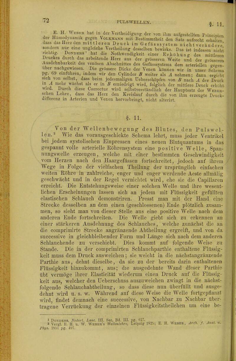 §. 11. E. H A> EBER hat in der Vertheidigung der von ihm aufgestellten Principiea der Hamodynannk gegen Volkmann mit Bestimmtheit den Satz aufrecht erhallen dass das Herz den mittleren Druck im Gefüsssystem n i ch t ver än de r e' sondern nur eine ungleiche Vertheilung desselben bewirke. Das ist indessen nicht richtig. DoNDERs' hat die Nothwendigkeit einer Erhöhung de.s mittleren Druckes durch das arbeitende Herz aus der grösseren Weite und der grösseren Ausdehnbarkeit des venösen Abschnittes des Gefiisssystems dem arteriellen getren- über nachgewiesen. Die grössere Dicke der Venen können wir in unser Schema pg. 69 einfuhren, indem wir den Cylinder B weiter als A nehmen; dann ergiobt sich von selbst, dass beim jedesmaligen Ueberschöpfen von B nach ^1 der Druck in A mehr wächst als er in B erniedrigt wird, folglich der mittlere Druck erhöht wird. Durch diese Correctur wird selbstverständlich der Hauptsatz der Weher- schen Lehre, dass das Herz den Kreislauf durch die von ihm erzeugte Druck- differenz in Arterien und Venen hervorbringt, nicht alterirt. §. 11. Von der Wellenbewegung des Blutes, den Pulswel- len.Wie das vorausgeschickte Schema lehrt, muss jeder Ventrikel bei jedem systolisclien Eijipressen eines neuen Blutquantums in das gespannt volle arterielle Röhrensystem eine positive Welle, Span- nungswelle erzeugen, welche mit einer bestimmten Geschwindigkeit vom Herzen nach den Haargefässen fortschreitet, jedoch auf ihrem Wege in Folge der vielfachen Theilung der ursprünglich einfachen weiten Röhre in zahlreiche, enger und enger werdende Aeste allmälig geschwächt und in der Regel vernichtet wird, ehe sie die Capillareu erreicht. Die Entstehungsweise einer solchen Welle und ihre wesent- lichen Erscheinungen lassen sich an jedem mit Flüssigkeit gefüllten elastischen Schlauch demonstriren. Fresst man mit der Hand eine Strecke desselben an dem einen (geschlossenen) Ende plötzlich zusam- men, so sieht man von dieser Stelle aus eine positive Welle nach dem anderen Ende fortschreiten. Die Welle giebt sich zu erkennen an einer stärkeren Ausdehnung des Schlauches, welche zunächst die an die comprimirte Strecke angränzende Abtheilung ergreift, und von da successive in gleichbleibender Form und Länge sich nach dem anderen Schlauchende zu verschiebt. Dies kommt auf folgende Weise zu Stande. Die in der comprimirten Schlauchparthie enthaltene Flüssig- keit muss dem Druck ausweichen; sie weicht in die nächstangränzende Parthie aus, dehnt dieselbe, da sie zu der bereits darin enthaltenen Flüssigkeit hinzukommt, aus; die ausgedehnte Wand dieser Parthie übt vermöge ihrer Elasticität wiederum einen Druck auf die Flüssiji- keit aus, welcher den Ueberschuss auszuweichen zwingt in die nächst- folgende Schlauchabtheilung, so dass diese nun überfüllt und ausge- dehnt wird u. s. w. Während auf diese Weise die Welle fortgepflaiizt wird, findet demnach eine successive, von Nachbar zu Nachbar über- tragene Verrückung der einzelnen Flüssigkeitstheilchen um eine be- ' Dox-DERS, Nederl. Lanc. HI. Ser. Bd. lU. pp. «27. „ „ „. , x ^ , , 2 Yergl. E. H. u. W. Webeh's Wellenlehre, Leipzig 1S25; E. H. AVeber, Aren. f. Anal. u. Phys. 1S51 pg. 407.