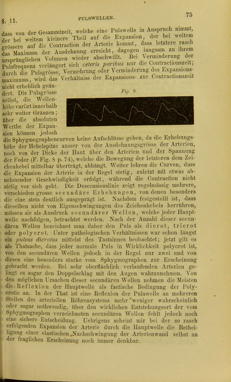 ^ PULSWELLEN. diss von der Gesammtzeit, welche eine Pulswelle m Anspruch nimmt, de bei weitem kleinere Theil auf die Expansion der bei weitem !rLsei auf die Contraction der Arterie kommt, dass letztere rasch S Maximum der Ausdehnung erreiclit, dagegen langsam zu ihx-em ur p^BgUchen Volumen wieder abschwillt. Bei Vermmdening der Pulsfrequenz verlängert sich ceteris paribus nur die Contractionszeit, durch die Pulsgrösse, Vermehrung oder Verminderung des Expansions- maximums, wird das Verhältniss der Expansions- zur Contractionszeit nicht erheblich geän- dert. Die Pulsgrösse ^'>- selbst, die Wellen- höhe variii't innerhalb sehr weiter Gränzen; über die absoluten Werthe der Expan- sion können jedoch ■, -■• i i die Sphygmographencurven keine Aufschlüsse geben, da die Erhebungs- höhe der Hebelspitze ausser von der Ausdehnungsgrösse der Arterien, noch von der Dicke der Haut über den Arterien und der Spannung der Feder (F. Fig. 8 p. 74), welche die Bewegung der letzteren dem Zei- chenhebel mittelbar überträgt, abhängt. Weiter lehren die Curven, dass die Expansion der Arterie in der Regel stetig, zuletzt mit etwas ab- nehmender Geschwindigkeit erfolgt, während die Contraction nicht stetig vor sich geht. Die Descensionslinie zeigt regelmässig mehrere, verschieden grosse s e c u n d ä r e Erhebungen, von denen besonders die eine stets deutlich ausgeprägt ist. Nachdem festgestellt ist, dass dieselben nicht von Eigenschwingungen des Zeichenhebels herrühren, müssen sie als Ausdruck secundärer Wellen, welche jeder Haupt- welle nachfolgen, betrachtet werden. Nach der Anzahl dieser secuu- dären Wellen bezeichnet man daher den Puls als dicrot, tricrot oder polycrot. Unter pathologischen Verhältnissen war schon längst ein pulsus dicroius mittelst des Tastsinnes beobachtet; jetzt gilt es als Thatsache, dass jeder normale Puls in Wirkliclikeit polycrot ist, von den secundären Wellen jedoch in der Regel nur zwei und von diesen eine besonders starke vom Sphygmographen zur Erscheinung gebracht werden. Bei sehr oberflächlich verlaufenden Arterien ge- lingt es sogar den Doppelschlag mit den Augen wahrzunehmen. Von I den möglichen Ursachen dieser secundären Wellen nehmen die Meisten [■.die. Reflexion der Hauptwelle als factische Bedingung der Poly- crotic an. In der That ist eine Reflexion der Pulswelle an mehreren Stellen des arteriellen Röhrensysteins mehr 'weniger wahrscheinlich oder sogar notliwendig, über den wirklichen Entstehungsort der vom Sphygmographen verzeichneten secundären Wellen fehlt jedoch noch eine sichere Entscheidung. Uebrigens scheint mir bei der so rasch erfolgenden Expansion der Arterie durch die Hauptwelle die Bethei- ligung einer elastischen .Nachschwingung der Arterienwand selbst an der fraglichen Erscheinung noch immer denkbar.