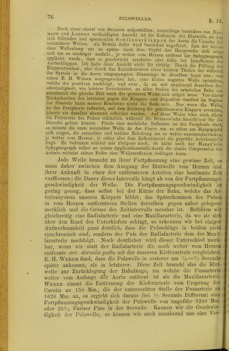 i^ß PULSWELLEN. § Nach einer zuerst von Buisson aufgestellten, neuerdings besonders von Na« verthc.digten Ansicht ist die Reflexion' der Blutwellc an 1' sich füllenden und spannenden S em ilu nark lapp en der Aorta die Ursache der secuntoen Wellen. Als Beweis dafür wird besonders angeführt, dass de s eu, are Wellenberg um so später nach dem Gipfel der Haup^welle sich S und uni so niedriger ausfalle, je weiter vom Herzen entfernt der Sphygmogranh apphcirt werde, dass er geschwächt erscheine oder fehle bei Insufficienz der Aortenklappen. Ich halte diese Ansicht nicht für richtig. Durch die Fullunir der Klappeiitaschen, also durch das Zurückströmen eines kleinen Theiles der während der Systole in die Aorta eingepumpten Blutmenge in dieselben kann nur wie schon E. H. Weber ausgesprochen hat, eine kleine negative Welle entstehen welche der positiven nachfolgt, und zwar, da sie mit annähernd derselben Ge- schwindigkeit, wie letztere fortschreitet, an allen Stellen der arteriellen Bahn um annähernd die gleiche Zeit nach der positiven Welle sich zeigen muss. Von einem Kückschreiten der letzteren gegen die Klappen und Abprallen daselbst im Beginn der Diastole kann meines Erachtens nicht die Rede sein. Nur wenn die Welle an der Peripherie reflectirt, auf dem Rückweg die geschlossenen Klappen erreichte' könnte sie daselbst abermals reflectirt werden. Auf diese Weise wäre auch allein die Polycrotie des Pulses erklärlich, während die BuissoN'sche Ansicht nur für die Dicrotie gelten könnte. Fände eine merkliche Reflexion an der Peripherie statt so müsste die erste secundäre Welle in der Curve um so näher am Hauptgipfel sich zeigen, die secundäre und tertiäre Erhebung um so weiter auseinanderrücken je weiter vom Herzen, je näher also dem Reflexionsort die geprüfte Arterienstelle liegt. Zu bedenken scheint mir übrigens noch, ob nicht auch der MARET'sche Sphygmograph selbst an seiner Applicationsstelle durch die starke Compression der Arterie mittelst seiner Feder eine Wellenreflexion bedingen kann. Jede Welle braucht zu ihrer Fortpflanzung eine gewisse Zeit, es muss daher zwischen dem Ausgang der Blutwelle vom Herzen und ihrer Ankunft in einer der entfernteren Arterien eine bestimmte Zeit verfliessen; die Dauer dieses Intervalls hängt ab von der Fortpflanzungs- geschwindigkeit der Welle. Die Fortpflanzungsgeschwindigkeit ist gering genug, dass selbst bei der Ktirze der Bahn, welche das Ar- teriensystem unseres Körpers bildet, das Späterkommen des Pulses in vom Herzen entfernteren Stellen derselben gegen näher gelegene merklich und die Grösse des Zeitintervalls messbar ist. Befühlen wir gleichzeitig eine Radialarterie und eine Maxillararterie, da wo sie sich über den Rand des Unterkiefers schlägt, so erkennen wir bei einiger Aufmerksamkeit ganz deutlich, dass die Pulsschläge in beiden nicht synchronisch sind, sondern der Puls der Radialarterie dem der Maxil- • lararterie nachfolgt. Noch deutlicher wird dieser Unterschied merk- • bar, wenn wir statt der Radialarterie die noch weiter vom Herzen entfernte art. clorsaUs pedis mit der äusseren Kieferarterie vergleichen. E. H. Weber fand, dass die Pulswelle in ersterer um Ye — \7 Secunde später ankommt, als in letzterer. Diese Zeit braucht also die Blut- welle zur Zurücklegunff der Bahnlänge, um welche die Fussarterie weiter vom Anfange der Aorta entfernt ist als die Maxillararterie. Weber nimmt die Entfernung der Kieferarterie vom Ursprung der Carotis zu 150 Mm., die der untersuchten Stelle der Fussarterie zu. 1620 Mm. an, es ergiebt sich daraus (bei i'? Secunde Differenz) einen Fortpflanzungsgeschwindigkeit der Pulswelle von ungefähr 9240 Mm, oder 281/2 Pariser Fuss in der Secunde. Kennen wir die Geschwin- digkeit der Pulswelle, so können wir aucli annähernd uns eine. Vor--