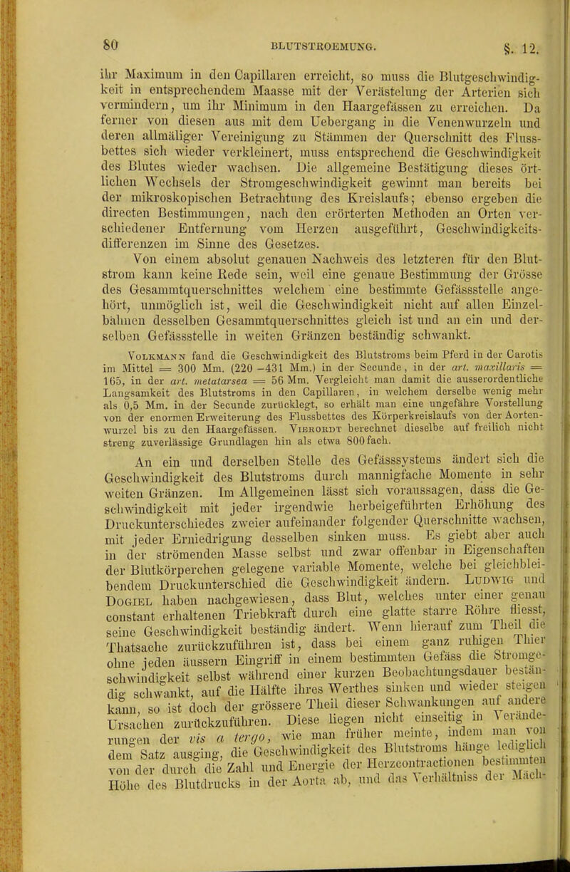 §. 12. ilir Maximum in den Capillaren erreicht, so muss die Blutgescliwindig- keit in entsprecliendem Maasse mit der Verästelung der Arterien sich vermindern, um ihr Minimum in den Haargefässen zu erreichen. Da ferner von diesen aus mit dem Uebergang in die Venenwurzelu und deren allmäliger Vereinigung zu Stämmen der Querschnitt des Fluss- bettes sicli wieder verkleinert, muss entsprechend die Geschwindigkeit des Blutes wieder wachsen. Die allgemeine Bestätigung dieses ört- lichen Wechsels der Stromgeschwindigkeit gewinnt man bereits bei der mikroskopischen Betrachtung des Kreislaufs; ebenso ergeben die directen Bestimmungen, nach den erörterten Methoden an Orten ver- schiedener Entfernung vom Herzen ausgeführt, Geschwiudigkeits- differenzen im Sinne des Gesetzes. Von einem absolut genauen Nachweis des letzteren für den Blut- strom kann keine Rede sein, weil eine genaue Bestimmung der Grosse des Gesammtquerschnittes welchem eine bestimmte Gefässstelle ange- hört, unmöglich ist, weil die Geschwindigkeit nicht auf allen Einzel- bälmen desselben Gesammtquerschnittes gleich ist und an ein und der- selben Gefässstelle in weiten Gränzen beständig schwankt. Volkmann fand dLe Geschwindigkeit des Bliitstroms beim Pferd in der Carotis im Mittel = 300 Mm. (220 -431 Mm.) in der Secunde , in der arl. maxillaris = 165, in der art. metatarsea = 56 Mm. Vergleicht man damit die ausserordentliche Langsamkeit des Blutstroms in den Capillaren, in welchem derselbe wenig mehr als 0,5 Mm. in der Secunde zurücklegt, so erhält man eine ungefähre Vorstellung von der enormen Erweiterung des Flussbettes des Körperkreislaufs von der Aorten- wurzcl bis zu den Haargefässen. Vierordt berechnet dieselbe auf freilich nicht streng zuverlässige Grundlagen hin als etwa 800 fach. An ein und derselben Stelle des Gefässsystems ändert sich die Geschwindigkeit des Blutstroms durch mannigfache Momente in sehr weiten Gränzen. Im Allgemeinen lässt sich voraussagen, dass die Ge- schwindigkeit mit jeder irgendwie herbeigeführten Erhöhung des Druckunterschiedes zweier aufeinander folgender Querschnitte wachsen, mit jeder Erniedrigung desselben sinken muss. Es giebt aber aucli in der strömenden Masse selbst und zwar offenbar in Eigenschaften der Blutkörperchen gelegene variable Momente, welche bei gleichblei- bendem Druckunterschied die Geschwindigkeit ändern. Ludwig und DoGiEL haben nachgewiesen, dass Blut, welches unter einer genau constant erhaltenen Triebkraft durch eine glatte stan-e Röhre fliesst, seine Geschwindigkeit beständig ändert. Wenn hierauf zum Theil die Thatsache zurückzuführen ist, dass bei einem ganz ruhigen Ihier ohne jeden äussern Eingriff in einem bestimmten Gefäss die Stromge- schwindigkeit selbst während einer kurzen Beobachtungsdauer bestän- dig schwankt, auf die Hälfte ihres Werthes sinken und wieder steigen kann, so ist doch der grössere Theil dieser Schwankungen auf andere Ursachen zurückzuführen. Diese liegen nicht .einseitig in ^ aiidc- rnno-,.n der vis ci Urqo, wie man früher meinte, mdeni man ^ol d m^ S.t ausg ng die G^chwindigkeit des Blutstroms hänge lediglich v n der diuxh dfe Zahl und Energie der HerzconU-actionen bes immten Höhe des Blutdrucks in der Aorta ab, und das ^ erhaltn... dei Mach