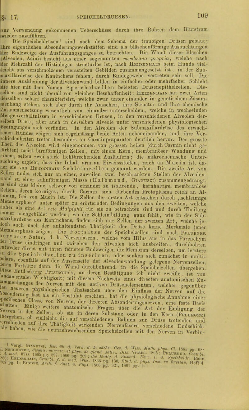 17. SPEICHELDRUESEN. aur Verwendung gekommenen UeberschUsse durch ihre Rühren dem Klutstrom iwioder zuzuführen. Die Speicheldrüsen' sind nach dem Schema der traubigen Drlisen gebaut; ihre eigentlichen Absonderungswerkstätten sind als bläschenfürmige Ausbuchtungen der Endzweige des Ausfiihrungsganges zu betrachten. Die Wand dieser Bläschen (Alveolen, Acini) besteht aus einer sogenannten membrana propria, welche nach der Mehrzahl der Histiologen structuilos ist, nach Heidenhain beim Hunde viel- deicht aus verschmolzenen verästelten Gebilden zusammengesetzt ist, in der Sub- imaxillardrlise des Kaninchens fehlen, durch Bindegewebe vertreten sein soll. Die innere Auskleidung der Alveolenwand bilden in einfacher oder mehrfacher Schicht idie hier mit dem Namen Speichelzellen belegten Drüsenepithelzellen. Die- selben sind nicht überall von gleicher Beschaffenheit; Heidenhain hat zwei Arten derselben scharf charakterisirt, welche zwar unter einander in genetischem Zusam- menhang stehen, sich aber durch ihr Aussehen, ihre Structuv und ihre chemische Zusammensetzung wesentlich von einander unterscheiden, welche in wechselnden Mengenverhältnissen in verschiedenen Drüsen, in den verschiedenen Alveolen der- selben Drüse, aber auch in derselben Alveole unter verschiedenen physiologischen Bedingungen sich vorfinden. In den Alveolen der Submaxillardrüse des erwach- senen Hundes zeigen sich regelmässig beide Arten nebeneinander, und ihre Ver- schiedenheiten treten besonders an Carminpräparaten deutlich hervor. Der grösste 'Iheil der Alveolen wird eingenommen von grossen hellen (durch Carmin nicht ge- färbten) meist birnförmigen Zellen, mit einem Kern, membranoser Wandung und Einem, selten zwei stark lichtbrechenden Ausläufern; die mikrochemische Unter- suchung ergiebt, dass ihr Inhalt arm an Eiweissstoffen, reich an Mucin ist, da- her sie von Heidenhain Schleimzellen genannt werden. Die zweite Art von Zellen findet sich nur an einer, zuweilen zwei beschränkten Stellen der Alveolen- wand zu einer kahnförraigen Masse (Halbmond, Gianuzzi) zusammengedrängt, 3S sind dies kleine, schwer von einander zu isolirende , kernhaltige, membranlose Zellen, deren körniges, durch Carmin sich färbendes Pj-otoplasma reich an Al- umni, frei von Mucin ist. Die Zellen der ersten Art entstehen durch „schleimige Metamorphose unter später zu erörternden Bedingungen aus den zweiten, welche laher als eine Art rete Malpiqhii für sie zu betrachten sind und durch Theilung Himer nachgebildet werden; wo die Schleimbildung ganz fehlt, wie in der Sub- naxillardrüse des Kaninchens, finden sich nur Zellen der zweiten Art, welche je- ioch auch nach der anhaltendsten Thätigkeit der Drüse keine Merkmale jener Metamorphose zeigen. Die Fortsätze der Speichelzellen sind nach Pelueger jervoser Natur, d. h. Nervenfasern, welche vom Hilus aus in das Parenchym ler Drüse eindringen und zwischen den Alveolen sich ausbreiten, durchbohren jntweder direct mit ihren feinsten Endzweigen die Membran derselben, um letztere ' die Speichelzellen zu inseriren, oder senken sich zunächst in multi- uiare, ebenfalls auf der Aussenseite der Alveolenwandnng gelegene Nervenzellen eren Fortsätze dann, die Wand durchbohrend, in die Speichelzellen übergehen! lese J<.ntdeckung Pflueoer's, an deren Bestätigung ich nicht zweifle, ist von unuamentaler Wichtigkeit; mit diesem Nachweis eines directen anatomischen Zu- . mmenhanges der Nerven mit den activen Drüsenelementen, welcher gegenüber en neueren physiologischen Thatsachen über den Einfluss der Nerven auf die somierung fast als ein Postulat erschien, hat die physiologische Annahme einer lecnschen Llasse von Nerven, der directen Absonderungsnerven, eine feste Basis S-ervp? , '^v ,T^''' anatomische Fragen über die Art der Endigung der Zllll^ l Substanz oder in den Kern (Pfi.ueoeh) ,orsS ' ^'^ '»^ verschiedenen Bahnen zur Drüse tretenden und ale h,K»? ■ v'^ Thätigkeit wirkenden Nervenfasern verschiedene Endschick- ' naoen, wie die neunachwachsenden Speichelzellen mit den Nerven in Verbin- SCO; He.»p.n„ain, Cei^bL/.Tjed irL' nJ^'n; 1/f7^; ^f''' '/ ^r'^AW,/,-. Bonn S08 pg. 1; moDE«. Aren. / AnaTf. ; ' f^'^ ^ Heft 4