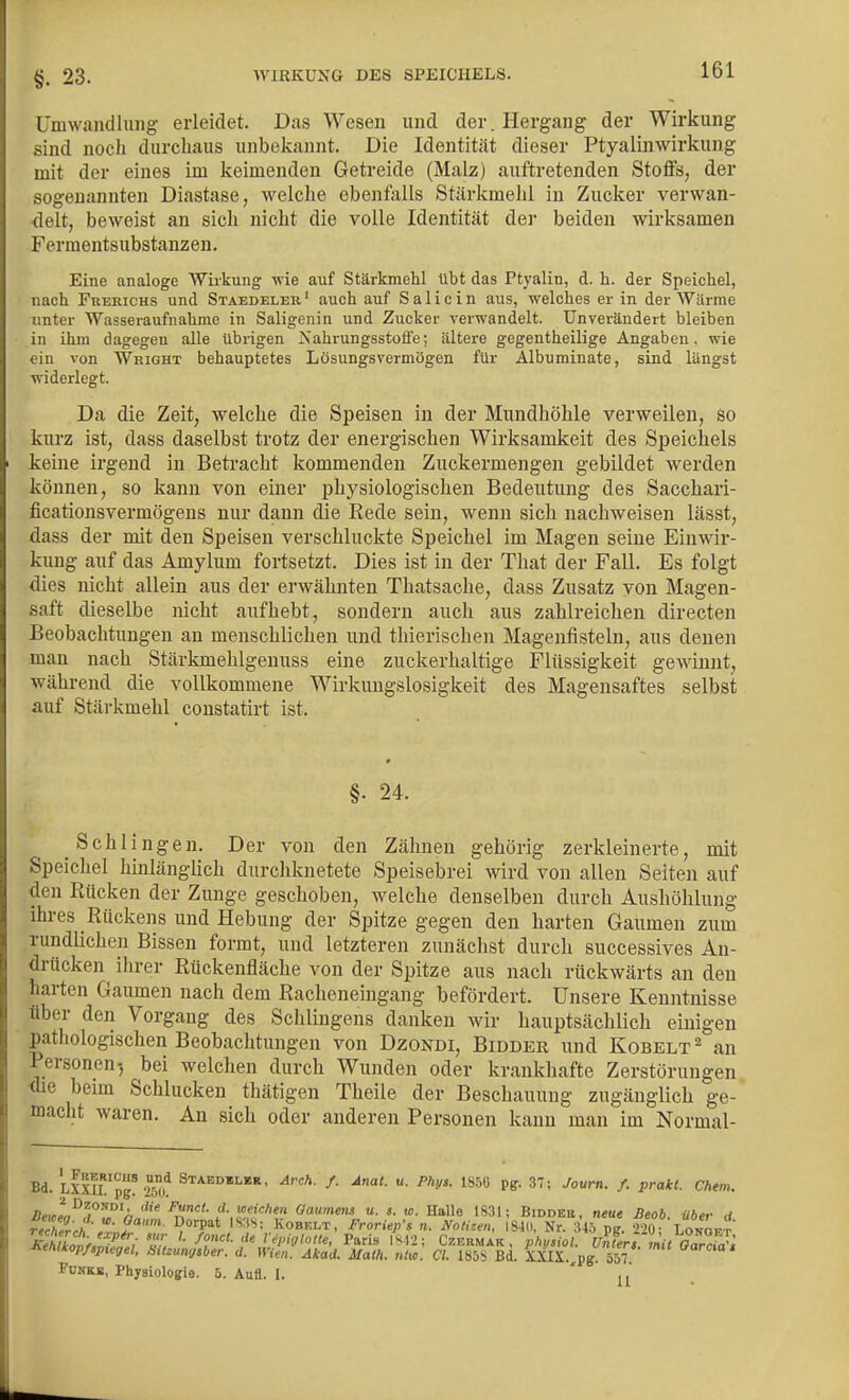 §. 23. Umwandlung erleidet. Das Wesen und der. Hergang der Wirkung sind noch durchaus unbekannt. Die Identität dieser Ptyalinwirkung mit der eines im keimenden Getreide (Malz) auftretenden Stoffs, der sogenannten Diastase, welche ebenfalls Stärkraelil in Zucker verwan- delt, beweist an sich nicht die volle Identität dei- beiden wirksamen Fermentsubstanzen. Eine analoge Wirkung wie auf Stärkmelil übt das Ptyalin, d. h. der Speichel, nach Frerichs und Staedeler ' auch auf S a 1 i c i n aus, welches er in der WUrme unter Wasseraufnahme in Saligenin und Zucker verwandelt. Unverändert bleiben in ihm dagegen alle übrigen Nahrungsstoife; ältere gegentheilige Angaben, wie ein von Whight behauptetes Lösungsvermögen für Albuminate, sind längst widerlegt. Da die Zeit, welche die Speisen in der Mundhöhle verweilen, so kurz ist, dass daselbst trotz der energischen Wirksamkeit des Speichels keine irgend in Betracht kommenden Zuckermengen gebildet werden können, so kann von einer physiologischen Bedeutung des Sacchari- ficationsvermögens nur dann die Rede sein, wenn sich nachweisen lässt, dass der mit den Speisen verschluckte Speichel im Magen seine Einwir- kung auf das Amylum fortsetzt. Dies ist in der That der Fall. Es folgt dies nicht allein aus der erwähnten Thatsache, dass Znsatz von Magen- saft dieselbe nicht aufhebt, sondern auch aus zahlreichen directen Beobachtungen an menschlichen und thierischen Magenfisteln, aus denen man nach Stärkmehlgenuss eine zuckerhaltige Flüssigkeit gewinnt, während die vollkommene Wirkungslosigkeit des Magensaftes selbst auf Stärkmehl constatirt ist. §■ 24. Schlingen. Der von den Zähnen gehörig zerkleinerte, mit Speichel hinlänglich durchknetete Speisebrei wird von allen Seiten auf den Rücken der Zunge geschoben, welche denselben durch Aushöhlung ihres Rückens und Hebung der Spitze gegen den harten Gaumen zum rundlichen Bissen formt, und letzteren zunächst durch successives An- drücken ihrer Rückenfläche von der Spitze aus nach rückwärts an den harten Gaumen nach dem Racheneingang befördert. Unsere Kenntnisse über den Vorgang des Sehlingens danken wir hauptsächlich einigen pathologischen Beobachtungen von Dzondi, Bidder und Kobelt^ an Personen^ bei welchen durch Wunden oder krankhafte Zerstörungen <he beim Schlucken thätigen Theile der Beschauung zugänglich ge- macht waren. An sich oder anderen Personen kann man im Normal- Bd. LXXa'pg'2°^>* Stabdulur, Arch. f. Anal. u. Phys. 185C pg. 37; Journ. f. prakt. Chem. ä^J^^^i'^'^'a Oaumens u. s. w. Halle 1S31; Biddbe, neue Beob über d reTherch-Z-J' Kosr.x.^, FroriepS n. Notizen, Im. Nr. 3iö pg 220; Loi,Ökt XehlkoLllfnt- '• f^'^'- ''^ l ^Pifflolle, Paris |sl2; Czbrmak , phusiol. Untertmit Oarcf^i -nenikop/ipxegel, SUzungiber. d. Wien. Akad. Math. ntw. Cl. lS5b Bd. XXIX.,pg 557 Fbnkb, Physiologie. 5. Aufl. I. ' U •