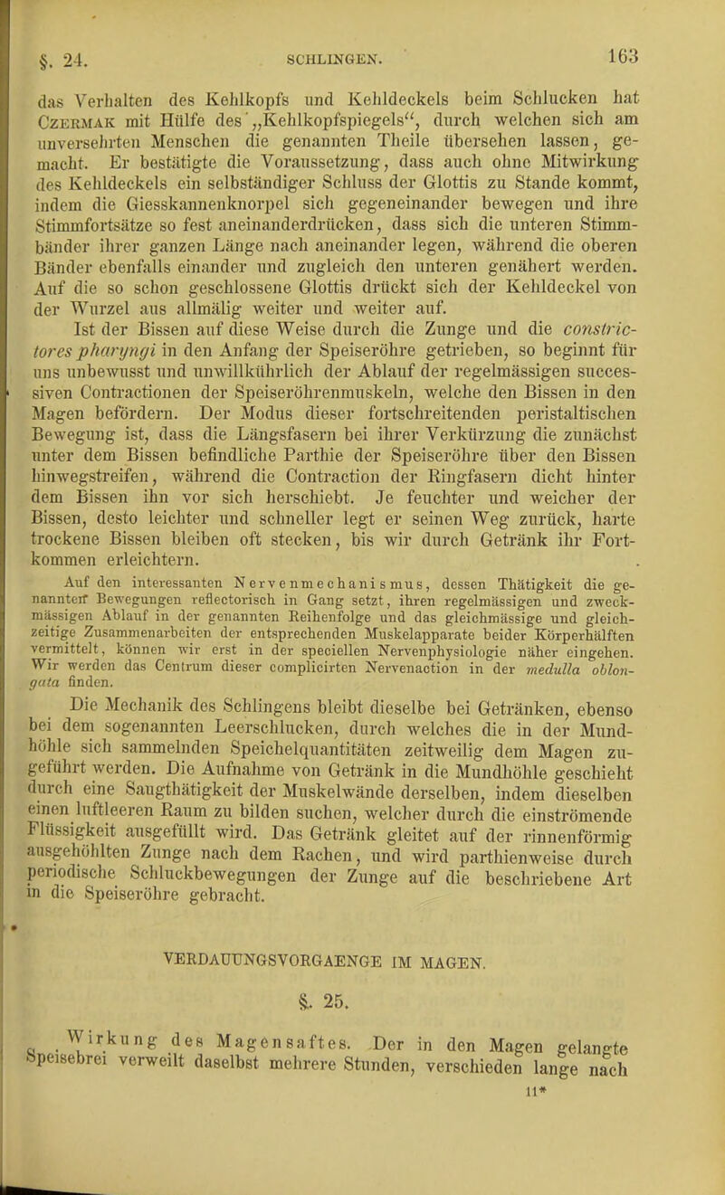 das Verhalten des Kehlkopfs und Kehldeckels beim Schlucken hat CzERMAK mit Hülfe des „Kehlkopfspiegels, durch welchen sich am unversehrten Menschen die genannten Theile übersehen lassen, ge- macht. Er bestätigte die Voraussetzung, dass auch ohne Mitwirkung des Kehldeckels ein selbständiger Schluss der Glottis zu Stande kommt, indem die Giesskannenknorpel sich gegeneinander bewegen und ihre Stimmfortsätze so fest aneinanderdrücken, dass sich die unteren Stimm- bänder ihrer ganzen Länge nach aneinander legen, während die oberen Bänder ebenfalls einander und zugleich den unteren genähert werden. Auf die so schon geschlossene Glottis drückt sich der Kehldeckel von der Wurzel aus allmälig weiter und weiter auf. Ist der Bissen auf diese Weise durch die Zunge und die constric- tores pharyngi in den Anfang der Speiseröhre getrieben, so beginnt für uns unbewusst und unwillkührlich der Ablauf der regelmässigen succes- siven Contractionen der Speiseröhrenrauskeln, welche den Bissen in den Magen befördern. Der Modus dieser fortschreitenden peristaltischen Bewegung ist, dass die Längsfasern bei ihrer Verkürzung die zunächst unter dem Bissen befindliche Parthie der Speiseröhre über den Bissen hinwegstreifen, während die Contraction der Eingfasern dicht hinter dem Bissen ihn vor sich herschiebt. Je feuchter und weicher der Bissen, desto leichter und schneller legt er seinen Weg zurück, harte trockene Bissen bleiben oft stecken, bis wir durch Getränk ihr Fort- kommen erleichtern. Auf den interessanten Nervenmechanismus, dessen Thätigkeit die ge- nannteir Bewegungen reflectorisch in Gang setzt, ihren regelmässigen und zweck- mässigen Ablauf in der genannten Reihenfolge und das gleichmässige und gleich- zeitige Zusammenarbeiten der entsprechenden Muskelapparate beider Körperhälften vermittelt, können wir erst in der speciellen Nervenphysiologie näher eingehen. Wir werden das Centrum dieser complicirten Nervenaction in der medulla oblon- gata finden. Die Mechanik des Schlingens bleibt dieselbe bei Getränken, ebenso bei dem sogenannten Leerschlucken, durch welches die in der Mund- höhle sich sammelnden Speichelquantitäten zeitweilig dem Magen zu- geführt werden. Die Aufnahme von Getränk in die Mundhöhle geschieht durch eine Saugthätigkeit der Muskelwände derselben, indem dieselben einen luftleeren Raum zu bilden suchen, welcher durch die einströmende Flüssigkeit ausgefüllt wird. Das Getränk gleitet auf der rinnenförmig ausgehöhlten Zunge nach dem Rachen, und wird parthienweise durch penodische Schluckbewegungen der Zunge auf die beschriebene Art in die Speiseröhre gebracht. VERDAUUNGSVORGAENGE IM MAGEN. 25. Wirkung des Magensaftes. Der in den Magen gelangte öpeisebrei verweilt daselbst mehrere Stunden, verschieden lange n^ch 11*