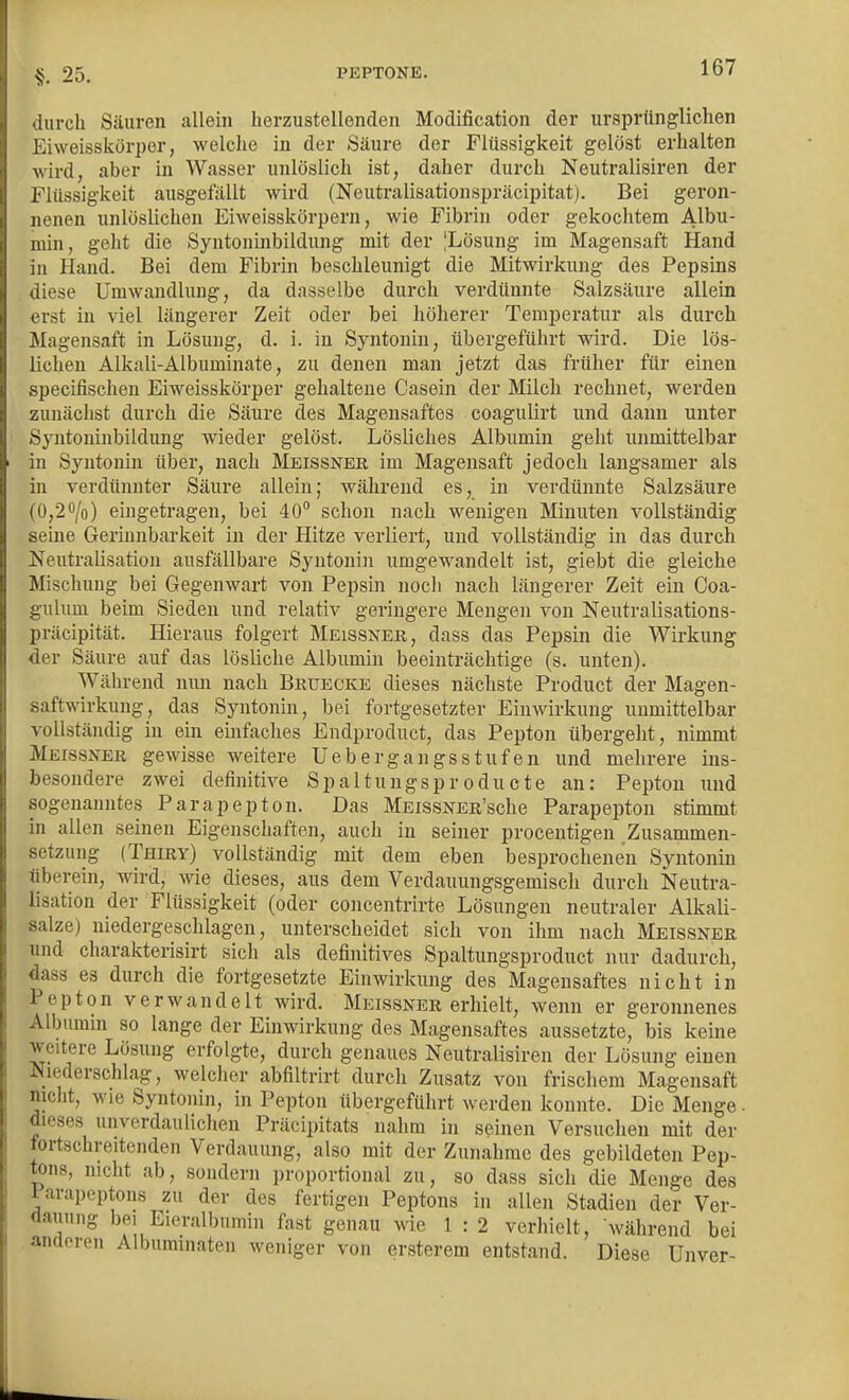 §. 25. durch Säuren allein herzustellenden Modification der ursprünglichen Eiweisskörper, welche in der Säure der Flüssigkeit gelöst erhalten wird, aber in Wasser unlöslich ist, daher durch Neutralisiren der Flüssigkeit ausgefällt wird (Neutralisationspräcipitat). Bei geron- nenen unlöslichen Eiweisskörpern, wie Fibrin oder gekochtem Albu- min, geht die Syntoninbildung mit der |Lösung im Magensaft Hand in Hand. Bei dem Fibrin beschleunigt die Mitwirkung des Pepsins diese Umwandlung, da dasselbe durch verdünnte Salzsäure allein erst in viel längerer Zeit oder bei höherer Temperatur als durch Magensaft in Lösung, d. i. in Syntonin, übergeführt wird. Die lös- lichen Alkali-Albuminate, zu denen man jetzt das früher für einen specifischen Eiweisskörper gehaltene Casein der Milch rechnet, werden zunächst durch die Säure des Magensaftes coagulirt und dann unter Syntoninbildung wieder gelöst. Lösliches Albumin geht unmittelbar in Syntonin über, nach Meissner im Magensaft jedoch langsamer als in verdünnter Säure allein; während es, in verdünnte Salzsäure (0,2o/o) eingetragen, bei 40° schon nach wenigen Minuten vollständig seine Gerinnbarkeit in der Hitze verliert, und vollständig in das durch Neutralisation ausfällbare Syntonin umgewandelt ist, giebt die gleiche Mischung bei Gegenwart von Pepsin noch nach längerer Zeit ein Coa- gulum beim Sieden und relativ geringere Mengen von Neutralisations- präcipitat. Hieraus folgert Meissner, dass das Pepsin die Wirkung der Säure auf das lösliche Albumin beeinträchtige (s. unten). Während nun nach Bruecke dieses nächste Product der Magen- saftwirkung, das Syntonin, bei fortgesetzter Einwirkung unmittelbar vollständig in ein einfaches Endproduct, das Pepton übergeht, nimmt Meissner gewisse weitere Uebergangsstufen und mehrere ins- besondere zwei definitive Spaltungsproducte an: Pepton und sogenanntes Parapepton. Das MEissNER'sche Parapepton stimmt in allen seinen Eigenschaften, auch in seiner procentigen Zusammen- setzung (Thiry) vollständig mit dem eben besprochenen Syntonin überein, wird, wie dieses, aus dem Verdauungsgemisch durch Neutra- lisation der Flüssigkeit (oder concentrirte Lösungen neutraler Alkali- salze) niedergeschlagen, unterscheidet sich von ihm nach Meissner und charakterisirt sich als definitives Spaltungsproduct nur dadurch, dass es durch die fortgesetzte Einwirkung des Magensaftes nicht in Pepton verwandelt wird. Meissner erhielt, wenn er geronnenes Albumin so lange der Einwirkung des Magensaftes aussetzte, bis keine weitere Lösung erfolgte, durch genaues Neutralisiren der Lösung einen Niederschlag, welcher abfiltrirt durch Zusatz von frischem Magensaft nicht, wie Syntonin, in Pepton übergeführt werden konnte. Die Menge. dieses unverdaulichen Präcipitats nahm in seinen Versuchen mit der fortschreitenden Verdauung, also mit der Zunahme des gebildeten Pep- tons, nicht ab, sondern proportional zu, so dass sich die Menge des Parapeptons zu der des fertigen Peptons in allen Stadien der Ver- dauung bei Eieralbumin fast genau wie 1 : 2 verhielt, während bei anderen Alburamaten weniger von ersterem entstand. Diese Unver-