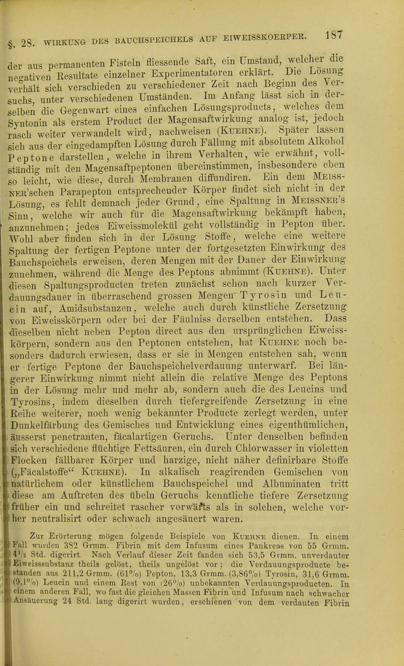 der aus permanenten Fisteln fliessencle Saft, ein Umstand, welcher die negativen Resultate einzelner Experimentatoren erklärt. Die Losung verhält sich verschieden zu verschiedener Zeit nach Beginn des Ver- suchs unter verschiedenen Umständen. Im Anfang lässt sich m der- selben die Gegenwart eines einfachen Lösungsproducts, welches dem Syntonin als erstem Product der Magensaftwirkung analog ist, jedoch rasch weiter verwandelt wird, nachweisen (Kuehne). Später lassen sich aus der eingedampften Lösung durch Fällung mit absolutem Alkohol Peptone darstellen, welche in ihrem Verhalten, wie erwähnt, voll- ständig mit den Magensaftpeptonen übereinstimmen, insbesondere eben so leicht, we diese, durch Membranen diflfundiren. Ein dem Meiss- NER'schen Parapepton entsprechender Körper findet sich nicht in der Lösung, es fehlt demnach jeder Grund, eine Spaltung in Meissner's Sinn, welche wir auch für die Magensaftwirkung bekämpft haben, anzunehmen; jedes Eiweissmolekül geht vollständig in Pepton über. Wohl aber finden sich in der Lösung Stofi'e, welche eine weitere Spaltung der fertigen Peptone unter der fortgesetzten Einwirkung des Bauchspeichels erweisen, deren Mengen mit der Dauer der Einwirkung zunehmen, während die Menge des Peptons abnimmt (Kuehne). Unter diesen Spaltungsproducten treten zunächst schon nach kurzer Ver- daiiungsdauer in überraschend grossen Mengen Tyrosin und Leu- cin auf, Amidsubstanzen, welche auch durch künstliche Zersetzung von Eiweisskörpern oder bei der Fäulniss derselben entstehen. Dass dieselben nicht neben Pepton direct aus den ursprünglichen Eiweiss- körpern, sondern aus den Peptonen entstehen, hat Kuehne noch be- sonders dadurch erwiesen, dass er sie in Mengen entstehen sah, wenn er fertige Peptone der Bauchspeichelverdauung unterwarf. Bei län- gerer Einwirkung nimmt nicht allein die relative Menge des Peptons in der Lösung mehr und mehr ab, sondern auch die des Leucins und Tyrosins, indem dieselben durch tiefergreifende Zersetzung in eine Reihe weiterer, noch wenig bekannter Producte zerlegt werden, unter Dunkelfärbung des Gemisches und Entwicklung eines eigenthümlichen, äussei'st penetranten, fäcalartigen Geruchs. Unter denselben befinden sich verschiedene flüchtige Fettsäuren, ein durch Chlorwasser in violetten Flocken fällbarer Körper und harzige, nicht näher definirbare Stoffe („FäcalstofiFe Kuehne). In alkalisch reagirenden Gemischen von natürlichem oder künstlichem Bauchspeichel und Albuminaten tritt diese am Auftreten des Übeln Geruchs kenntliche tiefere Zersetzung früher ein und schreitet rascher vorwafts als in solchen, welclie vor- her neutralisirt oder schwacli angesäuert waren. Zur Erörterung mögen folgende Beispiele von Kuehne dienen. In einem Fall wurden 3S2 Grmm. Fibiin mit dem Infusum eines Pankreas von 55 Grmm. 4'/> Std. digerirt. Nach Verlauf dieser Zeit fanden sich 53,5 Grmm. unverdauter Eiwcisssubstanz theils gelöst, theils ungelöst vor; die Verdauungsproducte be- standen aus 211,2 Grmm. {&l°lo) Pepton, 13,3 Grmm. {3,86»/o) Tyrosin, 31,6 Grmm. (9,l;'o) Leucin und einem Rest von i26''/o) unbekannten Vcrdauungsprodueten. In einem anderen Fall, wo fast die gleichen Massen Fibrin^ind Infusum nach schwacher Ansiluerung 24 Std. lang digerirt wurden, erschienen von dem verdauten Fibrin