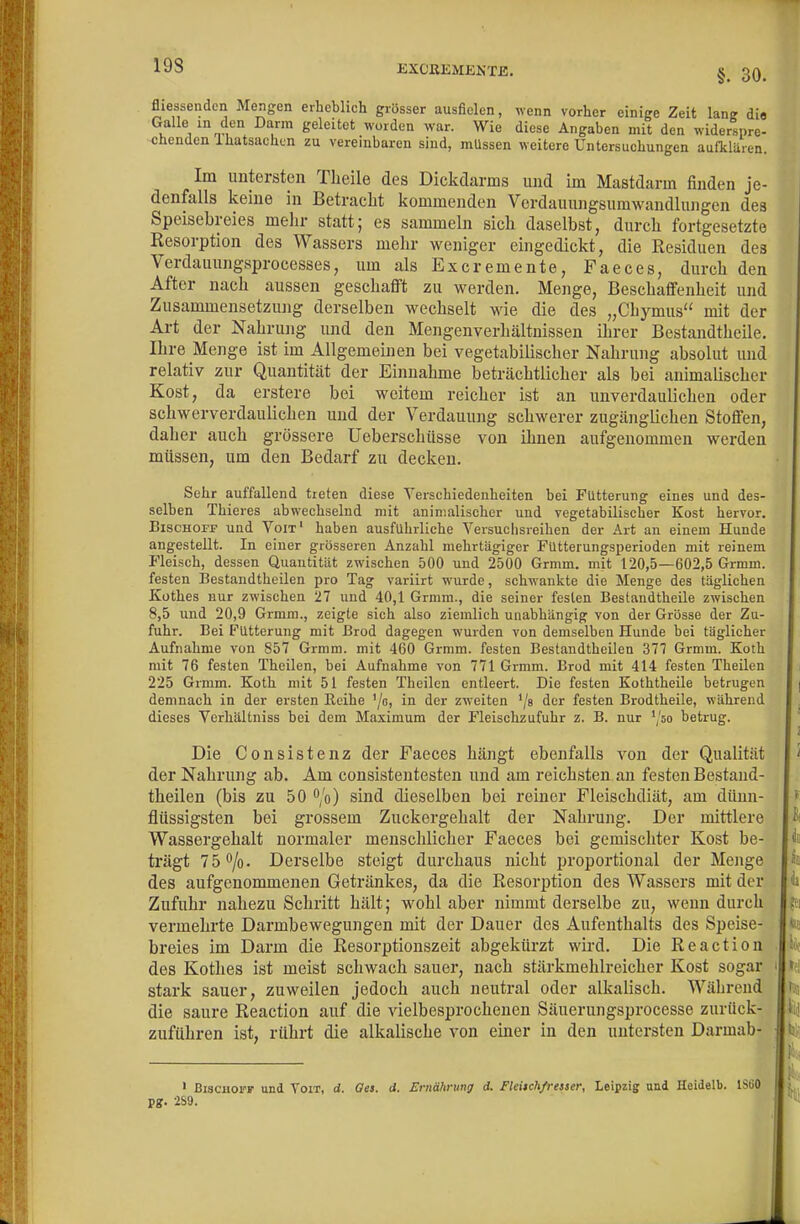 19S EXCKEMENXE. §. 30. fliessenden Mengen erheblich grösser ausfielen, wenn vorher einige Zeit lang dia V- V^hm i ^^^^'^''^ '^^^ ^iese Angaben mit den widerspre- chenden Ihatsachin zu vereinbaren sind, müssen weitere Untersuchungen aufklaren. Im untersten Theile des Dickdarms und im Mastdarm finden je- denfalls keine in Betraclit kommenden Verdauungsumwandlungen des Speisebreies mehr statt; es sammeln sich daselbst, durch fortgesetzte Resorption des Wassers mehr weniger eingedickt, die Residuen des Verdauungsprocesses, um als Excremente, Faeces, durch den After nach aussen geschafft zu werden. Menge, Beschaffenheit und Zusammensetzung derselben wechselt wie die des „Chymus mit der Art der Nahrung und den Mengenverhältnissen ihrer Bestandtheile. Ihre Menge ist im Allgemeinen bei vegetabilischer Nahrung absolut und relativ zur Quantität der Einnahme beträchtlicher als bei animalischer Kost, da erstere bei weitem reicher ist an unverdaulichen oder schwerverdaulichen und der Verdauung schwerer zugänglichen Stoffen, daher auch grössere Ueberschüsse von ihnen aufgenommen werden müssen, um den Bedarf zu decken. Sehr auffallend treten diese Verschiedenheiten bei Fütterung eines und des- selben Thieres abwechselnd mit animalischer und vegetabilischer Kost hervor. BiscHorF und Voit' haben ausführliche Versuchsreihen der Art an einem Hunde angestellt. In einer grösseren Anzahl mehrtägiger Futteiungsperioden mit reinem Fleisch, dessen Quantität zwischen 500 und 2500 Grmm. mit 120,5—602,5 Grmm. festen Bestandtheilen pro Tag variirt wurde, schwankte die Menge des täglichen Küthes nur zwischen 27 und 40,1 Grmm., die seiner festen Bestandtheile zwischen 8,5 und 20,9 Grmm., zeigte sich also ziemlich unabhängig von der Grösse der Zu- fuhr. Bei Fütterung mit Brod dagegen wurden von demselben Hunde bei täglicher Aufnahme von 857 Grmm. mit 460 Grmm. festen Bestandtheilen 377 Grmm. Koth mit 76 festen Theilen, bei Aufnahme von 771 Grmm. Brod mit 414 festen Theilen 225 Grmm. Koth mit 51 festen Theilen entleert. Die festen Koththeile betrugen demnach in der ersten Eeihe '/c, in der zweiten '/s der festen Brodtheile, während dieses Verhältniss bei dem Maximum der Fleischzufuhr z. B. nur '/so betrug. Die Consistenz der Faeces hängt ebenfalls von der Qualität der Nahrung ab. Am consistentesten und am reichsten an festen Bestand- theilen (bis zu 50 /o) sind dieselben bei reiner Fleischdiät, am dünn- flüssigsten bei grossem Zuckergehalt der Nahrung. Der mittlere Wassergehalt normaler menschlicher Faeces bei gemischter Kost be- trägt 75*^/0. Derselbe steigt durchaus nicht proportional der Menge des aufgenommenen Getränkes, da die Resorption des Wassers mit der Zufuhr nahezu Schritt hält; wohl aber nimmt derselbe zu, wenn durch vermehrte Darmbewegungen mit der Dauer des Aufenthalts des Speise- breies im Darm die Resorptionszeit abgekürzt wird. Die Reaction des Kothes ist meist schwach sauer, nach stärkmehlreicher Kost sogar stark sauer, zuweilen jedoch auch neutral oder alkalisch. Während die saure Reaction auf die vielbesprochenen Säuerungsprocesse zurück- zufuhren ist, rührt die alkalische von einer in den untersten Darmab- • BiscBorr und Yoit, d. Ges. d. Ernährung d. Fleitchfresser, Leipzig und Heidelb. ISiiO p?. 2S9.