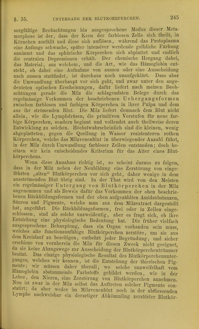 §. 35. UNTERGANG DER BLUTKOERPERCHEN. sorgfältige Beobachtungen hin ausgesprochene Modus dieser Meta- morphose ist der, dass der Kern der farblosen Zelle sich thcilt, in Körnchen zerfüllt und diese sich auflösen, während das Protoplasma eine Anfangs schwache, später intensiver werdende gelbliche Färbung annimmt und das sphärische Körperchen sich abplattet und endlich die centralen Depressionen erhält. Der chemische Hergang dabei, das Material, aus welchem, und die Art, wie das Hämoglobin ent- steht, ob dabei eine Aufnahme von aussen oder eine Ausscheidung nach anssen stattfindet, ist durchaus noch unaufgeklärt. Dass aber die Umwandlung überhaupt vor sich geht, und zwar unter den ange- deuteten optischen Erscheinungen, dafür liefert nach meinen Beob- achtungen gerade die Milz die schlagendsten Belege durch das regelmässige Vorkommen der beschriebenen Uebergangsformen zwischen farblosen und farbigen Körperchen in ihrer Pulpa und dem aus ihr strömenden Blut. Die Milz liefert demnach dem Blut nicht allein, wie die Lymphdrüsen, die primitiven Vorstufen für neue far- bige Körperchen, sondern beginnt und vollendet auch theilweise deren Entwicklung zu solchen. Höchstwahrscheinlich sind die kleinen, wenig abgeplatteten, gegen die Quellung in Wasser resistenteren rothen Körperchen, welche das Milzvenenblut in überwiegender Anzahl führt, in der Milz durch Umwandlung farbloser Zellen entstanden; doch be- sitzen wir kein entscheidendes Kriterium für das Alter eines Blut- körperchens. Wenn diese Annahme richtig ist, so scheint daraus zu folgen, dass in der Milz neben der Neubildung eine Zerstörung von einge- führten „alten Blutkörperchen vor sich geht, daher wenige in dem ausströmenden Blut übrig sind. In der That wird von den Meisten ein regelmässiger Untergang von Blutkörperchen in der Milz angenommen und als Beweis dafür das Vorkommen der oben beschrie- benen Rückbildungsformen und der oben aufgezählten Amidsubstanzen, Säuren und Pigmente, welche man aus dem Milzextract dargestellt hat, angeführt. Die Rückbildungsformen, frei oder in Zellen einge- schlossen, sind als solche unzweideutig, aber es fragt sich, ob ihre Entstehung eine physiologische Bedeutung hat. Die früher vielfach ausgesprochene Behauptung, dass ein Organ vorhanden sein muss, welches alte functionsunfähige Blutkörperchen zerstöre, um sie aus dem Kreislauf zu beseitigen, entbehrt jeder Begründung, und sicher erschiene von vornherein die Milz für diesen Zweck nicht geeignet, da sie keine Abzugswege zur Ausscheidung der Blutkörperchentrümmer besitzt. Das emzige physiologische Resultat des Blutkörperchenunter- ganges, welches wir kennen, ist die Entstehung der thierischen Pig- mente; wir müssen daher überall, wo solche unzweifelhaft vom Hämoglobin abstammende Farbstoffe gebildet werden, wie in der Leber, den Nieren, eine Zerstörung von Blutkörperchen annehmen Nun ist zwar in der Milz selbst das Auftreten solcher Pigmente con- statirt; da aber weder im Milzvenenblut nocli in der abfliessenden i^ympJie nachweisbar ein derartiger Abkömmling zerstörter Blutkör-