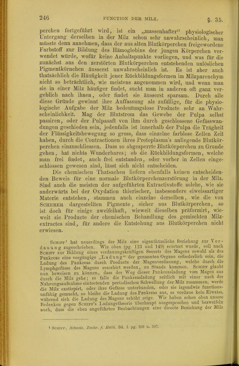 §. 35. perchen fortgeführt wird, ist ein „massenhafter physiologischer Untergang derselben in der Milz schon sehr unwahrscheinlich, man müsste denn annehmen, dass dör aus alten Blutkörperchen freigewordene Farbstoff zur Bildung des Hämoglobins der jungen Körperchen ver- wendet würde, wofür keine Anhaltspunkte vorliegen, und was für die zunächst aus den zerstörten Blutkörperchen entstehenden unlöslichen Pigmentkörnchen äusserst unwahrscheinlich ist. Es ist aber auch thatsächlich die Häufigkeit jener Rückbildungsformen im Milzparenchym nicht so beträchtlich, wie meistens angenommen wird, und wenn man sie in einer Milz häufiger findet, sucht man in anderen oft ganz ver- geblich nach ihnen, oder findet sie äusserst sparsam. Durch alle diese Gründe gewinnt ihre Auffassung als zufällige, für die physio- logische Aufgabe der Milz bedeutungslose Producte sehr an Wahr- scheinlichkeit. Mag der Blutstrom das Gewebe der Pulpa selbst passiren, oder der Pulpasaft von ihm durch geschlossene Gefässwan- dungen geschieden sein, jedenfalls ist innerhalb der Pulpa die Trägheit der Flüssigkeitsbewegung so gross, dass einzelne farblose Zellen Zeit haben, durch die Contractionen ihres Protoplasma's anliegende Blutkör- perchen einzuschliessen. Dass so abgesperrte Blutkörperchen zu Grunde gehen, hat nichts Wunderbares; ob die Kückbildungsformen, welche man frei findet, auch frei entstanden, oder vorher in Zellen einge- schlossen gewesen sind, lässt sich nicht entscheiden. Die chemischen Thatsachen liefern ebenfalls keinen entscheiden- den Beweis für eine normale Blutkörpercheuzerstörung in der Milz. Sind auch die meisten der aufgeführten Extractivstoffe solche, wie sie anderwärts bei der Oxydation thierischer, insbesondere eiweissartiger Materie entstehen, stammen auch einzelne derselben, wie die von Scherer dargestellten Pigmente , sicher aus Blutkörperchen, so ist doch für einige zweifelhaft, wieweit dieselben präformirt, Avie- weit sie Producte der chemischen Behandlung des gemischten Milz- extractes sind, für andere die Entstehung aus Blutkörperchen nicht erwiesen. Schiff' hat neuerdings der Milz eine eigentliümliche Beziehung zur Ver- dauung zugeschrieben. Wie oben (pg. 123 und 149) erörtert wurde, soll nach Schiff zur Bildung eines verdauungskräftigen Seerets des Magens sowohl als des Pankreas eine vorgängige „Ladung der genannten Organe erforderlich sein, die Ladung des Pankreas durch Producte der Magenverdauung, welche durch die Lymphgefässe des Magens resorbirt werden, zu Stande kommen. Schiff glaubt nun beweisen zu können, dass der Weg dieser Pankreasladung vom Magen aus durch die Milz gehe; es falle die Pankreasladung zeitlich mit einer nach der Nahrungsaufnahme eintretenden periodischen Schwellung der Milz zusammen, werde die Milz exstirpirt, oder ihre Gefasse unterbunden, oder sie irgendwie functions- unfähio^ gemacht, so bleibe die Ladung des Pankreas aus, es verdaue kein Eiweiss, während sich die Ladung des Magens erhöht zeige. Wir haben schon oben unsere Bedenken gegen Schiff's Ladungstheorie überhaupt ausgesprochen und bezweifeln auch dass die eben angeführten Beobachtungen eine dirccte Beziehung der Milz t Schiff, Schweiz. Ztschr./. Heilk. Bd. I. pg. 209 u. 397.