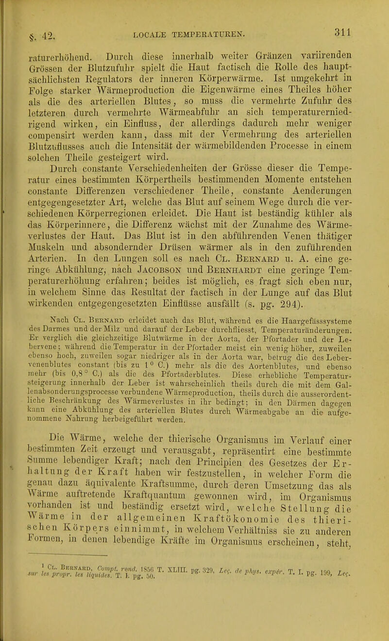 §. 42. raturerhölieiid. Durch diese innerhalb weiter Gränzen variirenden Grössen der Bliitzufuhr spielt die Haut factisch die Rolle des haupt- sächlichsten Regulators der inneren Körperwärme. Ist umgekehrt in Folge starker Wärmeproduction die Eigenwärme eines Theiles höher als die des arteriellen Blutes, so muss die vermehrte Zufuhr des letzteren durch vermehrte Wärmeabfuhr an sich temperaturernied- rigend wirken, ein Einfluss, der allerdings dadurch mehr weniger compensirt werden kann, dass mit der Vermehrung des arteriellen Blutzuflusses auch die Intensität der wärmebildenden Processe in einem solchen Theile gesteigert wird. Durch constante Verschiedenheiten der Grösse dieser die Tempe- ratur eines bestimmten Körpertheils bestimmenden Momente entstehen constante Difl'erenzen verschiedener Theile, constante Aenderungen entgegengesetzter Art, welche das Blut anf seinem Wege durch die ver- schiedenen Körperregionen erleidet. Die Haut ist beständig kühler als das Körperinnere, die Differenz wächst mit der Zunahme des Wärme- verlustes der Haut. Das Blut ist in den abführenden Venen thätiger Muskeln und absondernder Drüsen wärmer als in den zuführenden Arterien. In den Lungen soll es nach Gl. Bernard u. A. eine ge- ringe Abkühlung, nach Jacobson und Bernhardt eine geringe Tem- peraturerhöhung erfahren; beides ist möglich, es fragt sich eben nur, in welchem Sinne das Resultat der factisch in der Lunge auf das Blut wirkenden entgegengesetzten Einflüsse ausfällt (s. pg. 294). Nach Cl. Beknard erleidet auch das Blut, während es die Haargefässsysterae des Darmes und der Milz und darauf der Leber durchfliesst, Teniperaturänderungen. Er verglich die gleichzeitige Blutwärme in der Aorta, der Pfortader und der Le- bervene ; währeud die Temperatur in der Pfortader meist ein wenig höher, zuweilen ebenso hoch, zuweilen sogar niedriger als in der Aorta war, betrug die des Leber- venenblutes constant (bis zu 1 C.) mehr als die des Aortenblutes, und ebenso mehr (bis 0,8° C.) als die des Pfortaderblutes. Diese erhebliche Temperatur- steigerung innerhalb der Leber ist wahrscheinlich theils durch die mit dem Gal- lenabsonderungsprocesse verbundene Wärmeproduction, theils durch die ausserordent- liche Beschränicung des Wärmeverlustes in ihr bedingt; in den Därmen dao-eo-en kann eine Abkühlung des arteriellen Blutes durch Wärmeabgabe an die a°uf^e- nommene Nahrung herbeigeführt werden. ° Die Wärme, welche der thierische Organismus im Verlauf einer bestimmten Zeit erzeugt und verausgabt, repräsentirt eine bestimmte Summe lebendiger Kraft; nach den Principien des Gesetzes der Er- haltung der Kraft haben wir festzustellen, in welcher Form die genau dazu äquivalente Kraftsumme, durch deren Umsetzung das als Wärme auftretende Kraftquantum gewonnen wird, im Organismus vorhanden ist und beständig ersetzt wird, welche Stellung die Wärme in der allgemeinen Kraftökonomie des thieri- schen Körpers einnimmt, in welchem Verhältniss sie zu anderen Formen, in denen lebendige Kräfte im Organismus erscheinen, steht,