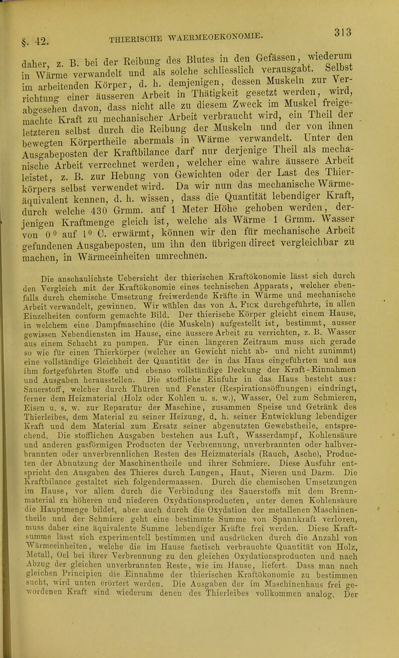 cHher z B. bei der Reibung des Blutes in den Gefässen, wiederum tf^k^e^er^^äeH und als solche schliesslich vej-ausgabt Selbst im arbeitenden Körper, d. h. demjenigen dessen Muskeln zux Ve - Hchtung einer äusseren Arbeit in Thätigkeit gesetzt werden wird, abgesehen davon, dass nicht alle zu diesem Zweck im Muskel freige- machte Kraft zu mechanischer Arbeit verbraucht wird, ein Theil der letzteren selbst durch die Reibung der Muskeln und der von ihnen bewegten Körpertheile abermals in Wärme verwandelt. Unter den Ausgabeposten der Kraftbilance darf nur derjenige Theil als mecha- nische Arbeit verrechnet werden, welcher eine wahre äussere Arbeit leistet z. B. zur Hebung von Gewichten oder der Last des Thier- körpers selbst verwendet wird. Da wir nun das mechamsche Wärme- äquivalent kennen, d.h. wissen, dass die Quantität lebendiger Kraft, durch welche 430 Grmm. auf 1 Meter Höhe gehoben werden, der- jenigen Kraftmenge gleich ist, welche als Wärme 1 Grmm. Wasser von 0 0 auf C. erwärmt, können wir den für mechanische Arbeit gefundenen Ausgabeposten, um ihn den übrigen direct vergleichbar zu machen, in Wärmeeinheiten umrechnen. Die anschaulichste Uebersicht der thierischen Kraftökonomie lässt sich durch den Vergleich mit der Kraftökonomie eines technischen Apparats, welcher eben- falls durch chemische Umsetzung freiwerdende Kräfte in Wärme und mechanische Arbeit verwandelt, gewinnen. Wir wnhlen das von A. Fick durchgeführte, in allen Einzelheiten conform gemachte Bild. Der thierische Körper gleicht einem Hause, in welchem eine Dampfmaschine (die Muskeln) aufgestellt ist, bestimmt, ausser gewissen Nebendiensten im Hause, eine äussere Arbeit zu verrichten, z. B. Wasser aus einem Schacht zu pumpen. Für einen längeren Zeitraum muss sich gerade so wie für einen Thierkörper (welcher an Gewicht nicht ab- und nicht zunimmt) eine vollständige Gleichheit der Quantität der in das Haus eingeführten und aus ihm fortgeführten Stoffe und ebenso vollständige Deckung der Kraft - Einnahmen und Ausgaben herausstellen. Die stoffliche Einfuhr in das Haus besteht aus: Sauerstoff, welcher durch ThUren und Fenster (Respirationsöffnungen) eindringt, ferner dem Heizmaterial (Holz oder Kohlen u. s. w.), Wasser, Oel zum Schmieren, Eisen u. s. w. zur Reparatur der Maschine, zusammen Speise und Getränk des Thierleibes, dem Material zu seiner Heizung, d. h. seiner Entwicklung lebendiger Kraft und dem Material zum Ersatz seiner abgenutzten Gewebstheile, entspre- chend. Die stofflichen Ausgaben bestehen aus Luft, Wasserdampf, Kohlensäure und anderen gasförmigen Producten der Verbrennung, unverbrannten oder halbver- brannten oder unverbrennlichen Resten des Heizmaterials (Rauch, Asche), Produc- ten der Abnutzung der Maschinentheile und ihrer Schmiere. Diese Ausfuhr ent- spricht den Ausgaben des Thieres durch Lungen, Haut, Nieren und Darm. Die Kraftbilance gestaltet sich folgendermaassen. Durch die chemischen Umsetzungen im Hause, vor allem durch die Verbindung des Sauerstoffs mit dem Brenn- material zu höheren und niederen Oxydationsproducten, unter denen Kohlensäure die Hauptmenge bildet, aber auch durch die Oxydation der metallenen Maschinen- theile und der Schmiere geht eine bestimmte Summe von Spannkraft verloren, muss daher eine äquivalente Summe lebendiger Kräfte frei werden. Diese Kraft- sumrae lüsst sich experimentell bestimmen und ausdrücken durch die Anzahl von Wärmeeinheiten, welche die im Hause factisch verbrauchte Quantität von Holz, Metall, Oel bei ihrer Verbrennung zu den gleichen Oxydationsproducten und nach Abzug der gleichen unverbrannten Reste, wie im Hause, liefert. Dass man nach gleichen l'rincipien die Einnahme der thierischeu Kriiftükonomie zu bestimmen sucht, wird unten erörtert werden. Die Ausgaben der im Maschinenbaus frei ge- wordenen Kraft sind wiederum denen des Thicrleibes vollkommen analo-^. Der