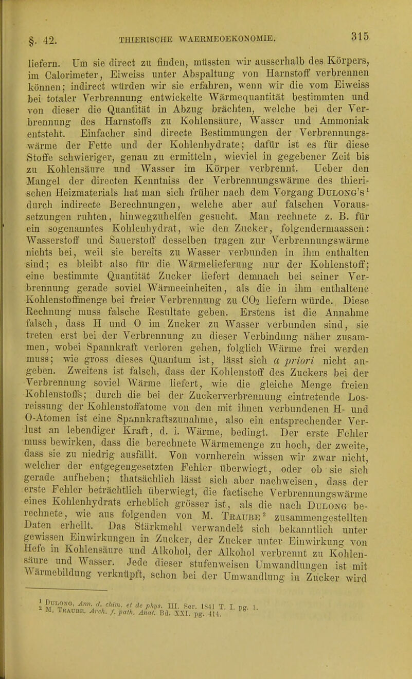 I §. 42. TIIIERISCHE WAERMEOEKONOMIE. 315 liefern. Um sie direct zu finden, müssten wir ausserhalb des Körpers, im Calorimeter, Eiweiss unter Abspaltung von Harnstoff verbrennen können; indirect würden wir sie erfahren, wenn wir die vom Eiweiss bei totaler Verbrennung entwickelte Wärmequantität bestimmten und von dieser die Quantität in Abzug bräcliten, welche bei der Ver- brennung des Harnstoffs zu Kohlensäure, Wasser und Ammoniak entsteht. Einfacher sind directe Bestimmungen der Verbrennungs- wärme der Fette und der Kohlenliydrate; dafür ist es für diese Stoffe schwieriger, genau zu ermitteln, wieviel in gegebener Zeit bis zu Kohlensäure und Wasser im Körper verbrennt. Ueber den Mangel der directen Kenntniss der Verbrennungswärme des thieri- schen Heizmaterials hat man sich früher nach dem Vorgang Dulong's ' durch indirecte Berechnungen, welche aber auf falschen Voraus- setzungen ruhten, hinwegzuhelfen gesucht. Man rechnete z. B. für ein sogenanntes Kohlenhydrat, wie den Zucker, folgendermaassen: Wasserstoff und Sauerstoff desselben tragen zur Verbrennungswärme nichts bei, weil sie bereits zu Wasser verbunden in ihm enthalten sind; es bleibt also für die Wärmelieferung nur der Kohlenstoff; eine bestimmte Quantität Zucker liefert demnach bei seiner Ver- brennung gerade soviel Wärmeeinheiten, als die in ihm enthaltene Kohlenstoffmenge bei freier Verbrennung zu CO2 liefern würde. Diese Kechnung muss falsche Resultate geben. Erstens ist die Annahme falsch, dass H und 0 im Zucker zu Wasser verbunden sind, sie treten erst bei der Verbrennung zu dieser Verbindung näher zusam- men, wobei Spannkraft verloren gehen, folglich Wärme frei werden muss; wie gross dieses Quantum ist, lässt sich a priori nicht an- geben. Zweitens ist falsch, dass der Kohlenstoff des Zuckers bei der Verbrennung soviel Wärme liefert, wie die gleiche Menge freien Kohlenstoffs; durch die bei der Zuckerverbrennung eintretende Los- reissung der Kohlenstoffatome von den mit ihnen verbundenen H- und 0-Atomen ist eine Spannkraftszunalime, also ein entsprechender Ver- lust an lebendiger Kraft, d. i. Wärme, bedingt. Der erste Fehler muss bewirken, dass die berechnete Wärmemenge zu hoch, der zweite, dass sie zu niedrig ausfällt. Von vornherein wissen wir zwar nicht' welcher der entgegengesetzten Fehler überwiegt, oder ob sie sich gerade aufheben; thatsächlich lässt sich aber nachweisen, dass der erste Fehler beträchtlich überwiegt, die factische Verbrennungswärme eines Kohlenhydrats erheblicli grösser ist, als die nach Dulong be- rechnete, wie aus folgenden von M. Traube^- zusammengestellten Daten erhellt. Das Stärkmehl verwandelt sich bekanntlich unter gewissen Emwirkungen in Zucker, der Zucker unter Einwirkung von Hefe in Kohlensäure und Alkohol, der Alkohol verbrennt zu Kohlen- saure und Wasser. Jede dieser stufenweisen Umwandlungen ist mit W armebildung verknüpft, schon bei der Umwandlung in Zucker wird i M^'-I^nn:.^'P- I- •''er. IS4I T. I. pg. I. M. iKAUBE, Arch. f.path. Anal. Bd. X.XI. pg. 411. I